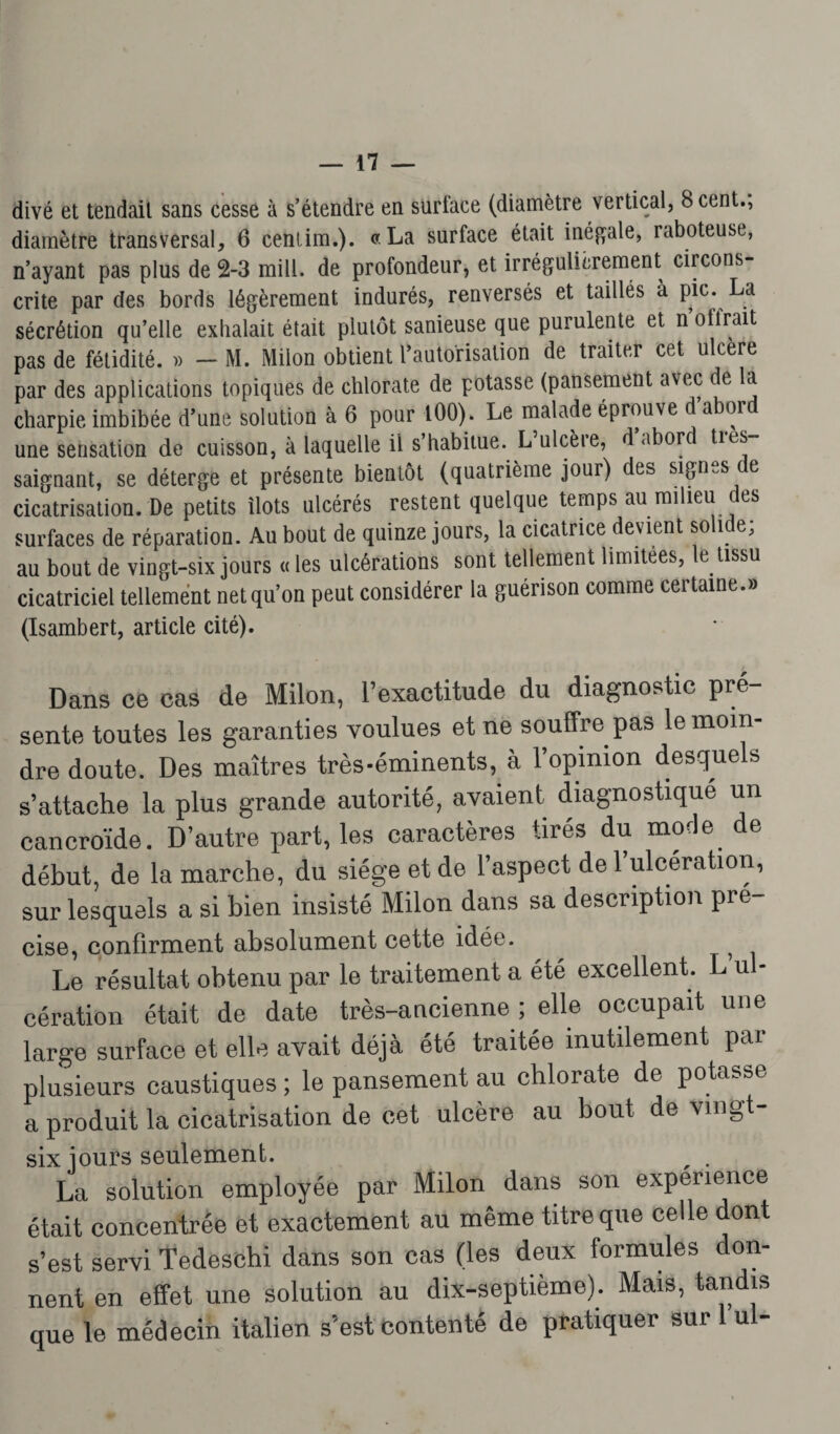 divé et tendait sans cesse à s’étendre en surface (diamètre vertical, 8 cent., diamètre transversal, 6 cenlim.). «La surface était inégale, raboteuse, n’ayant pas plus de 2-3 mill. de profondeur, et irrégulièrement circons¬ crite par des bords légèrement indurés, renversés et taillés à pic. La sécrétion qu’elle exhalait était plutôt sanieuse que purulente et n offrait pas de fétidité. » - M. Milon obtient l’autorisation de traiter cet ulcéré par des applications topiques de chlorate de potasse (pansement avec de la charpie imbibée d’une solution à 6 pour 100). Le malade éprouve d aboi une sensation de cuisson, à laquelle il s’habitue. L ulcèie, d abord ties saignant, se déterge et présente bientôt (quatrième jour) des signes de cicatrisation. De petits îlots ulcérés restent quelque temps au milieu des surfaces de réparation. Au bout de quinze jours, la cicatrice devient solide; au bout de vingt-six jours « les ulcérations sont tellement limitées, le tissu cicatriciel tellement net qu’on peut considérer la guérison comme certaine.» (Isambert, article cité). Dans ce cas de Milon, l’exactitude du diagnostic pré¬ sente toutes les garanties voulues et ne souffre pas le moin¬ dre doute. Des maîtres très-éminents, a l’opinion desquels s’attache la plus grande autorité, avaient diagnostique un cancroïde. D’autre part, les caractères tirés du mode, de début, de la marche, du siège et de l’aspect de l’ulcération, sur lesquels a si bien insisté Milon dans sa description pré¬ cisé, confirment absolument cette idée. ^ Le résultat obtenu par le traitement a été excellent. L ul¬ cération était de date très-ancienne ; elle occupait une large surface et elle avait déjà été traitée inutilement pai plusieurs caustiques ; le pansement au chlorate de potasse a produit la cicatrisation de cet ulcère au bout de vingt- six jours seulement. r . La solution employée par Milon dans son expérience était concentrée et exactement au même titre que celle dont s’est servi Tedeschi dans son cas (les deux formules don¬ nent en effet une solution au dix-septième). Mais, tandis que le médecin italien s’est contenté de pratiquer sur 1 ul-