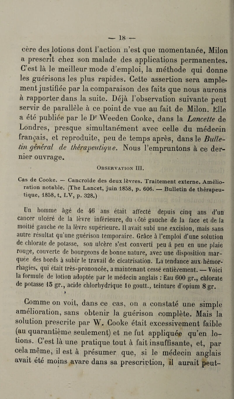 cère des lotions dont Faction n’est que momentanée, Milon a prescrit chez son malade des applications permanentes. C’est là le meilleur mode d’emploi, la méthode qui donne les guérisons les plus rapides. Cette assertion sera ample¬ ment justifiée par la comparaison des faits que nous aurons à rapporter dans la suite. Déjà l’observation suivante peut servir de parallèle à ce point de vue au fait de Milon. Elle a été publiée par le Dr Weeden Cooke, dans la Lancette de Londres, presque simultanément avec celle du médecin français, et reproduite, peu de temps après, dans le Bulle¬ tin général de thérapeutique. Nous l’empruntons à ce der¬ nier ouvrage. Observation III. Cas de Cooke. Cancroïde des deux lèvres. Traitement externe. Amélio¬ ration notable. (The Lancet, juin 1858, p. 606. — Bulletin de thérapeu¬ tique, 1858, ta LV, p. 328.) Un homme âgé de 46 ans était affecté depuis cinq ans d'un cancer ulcéré de la lèvre inférieure, du côté gauche de la face et de la moitié gauche rte la lèvre supérieure. Il avait subi une excision, mais sans autre résultat qu’une guérison temporaire. Grâce à l’emploi d’une solution de chlorate de potasse, son ulcère s’est converti peu à peu en une plaie rouge, couverte de bourgeons de bonne nature, avec une disposition mar¬ quée des bords à subir le travail de cicatrisation. La tendance aux hémor¬ rhagies, qui était très-prononcée, a maintenant cessé entièrement. — Voici la formule de lotion adoptée par le médecin anglais : Eau 600 gr., chlorate de potasse 15 gr., acide chlorhydrique lo goutt., teinture d’opium 8gr. » Gomme on voit, dans ce cas, on a constaté une simple amélioration, sans obtenir la guérison complète. Mais la solution prescrite par W. Cooke était excessivement faible (au quarantième seulement) et ne fut appliquée qu’en lo¬ tions. C’est là une pratique tout à fait insuffisante, et, par cela même, il est à présumer que, si le médecin anglais avait été moins avare dans sa prescription, il aurait peut-
