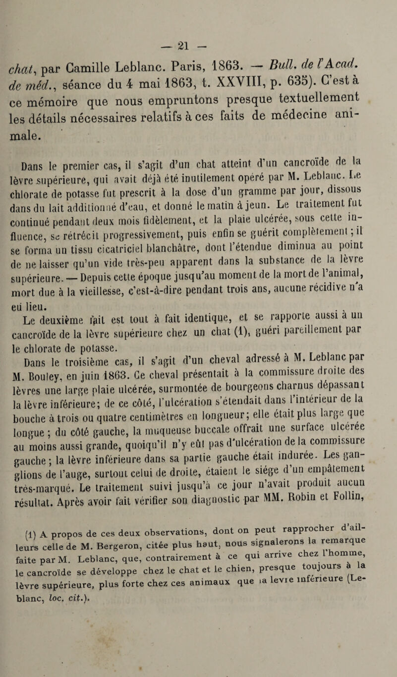 chat, par Camille Leblanc. Paris, 1863. Bull, de l Acad, de méd., séance du 4 mai 1863, t. XXVIII, p. 635). C est à ce mémoire que nous empruntons presque textuellement les détails nécessaires relatifs à ces faits de médecine ani¬ male. Dans le premier cas, il s’agit d’un chat atteint d’un cancroïde de la lèvre supérieure, qui avait déjà été inutilement opéré par M. Leblanc. Le chlorate de potasse fut prescrit à la dose d’un gramme par jour, dissous dans du lait additionné d’eau, et donné le matin à jeun. Le traitement lut continué pendant deux mois fidèlement, et la plaie ulcérée, sous cette in¬ fluence, se rétrécit progressivement, puis enfin se guérit complètement ; il se forma un tissu cicatriciel blanchâtre, dont l’étendue diminua au point de ne laisser qu’un vide très-peu apparent dans la substance de la lèvre supérieure. — Depuis cette époque jusqu’au moment de la mort de l’animal, mort due à la vieillesse, c’est-à-dire pendant trois ans, aucune récidive n a eii lieu. . , Le deuxième frit est tout à fait identique, et se rapporte aussi a un cancroïde de la lèvre supérieure chez un chat (1), guéri pareillement par le chlorate de potasse. Dans le troisième cas, il s’agit d’un cheval adressé à M. Leblanc par M. Bouley, en juin 1863. Ce cheval présentait à la commissure droite des lèvres une large plaie ulcérée, surmontée de bourgeons charnus dépassant la lèvre inférieure; de ce côté, l’ulcération s’étendait dans l’intérieur de la bouche à trois ou quatre centimètres en longueur; elle était plus large que longue ; du côté gauche, la muqueuse buccale offrait une surface ulcerée au moins aussi grande, quoiqu’il n’y eût pas d'ulcération de la commissure gauche; la lèvre inférieure dans sa partie gauche était indurée. Les gan¬ glions de l’auge, surtout celui de droite, étaient le siège d’un empâtement très-marqué. Le traitement suivi jusqu’à ce jour n’avait produit aucun résultat. Après avoir fait vérifier son diagnostic par MM. Robin et Fol in, (1) a propos de ces deux observations, dont on peut rapprocher d’ail¬ leurs celle de M. Bergeron, citée plus haut, nous signalerons la remarque faite par M. Leblanc, que, contrairement à ce qui arrive chez 1 homme, le cancroïde se développe chez te chat et le chien, presque toujours a la lèvre supérieure, plus forte chez ces animaux que ia levie inferieure ( e- blanc, loc. cit.).