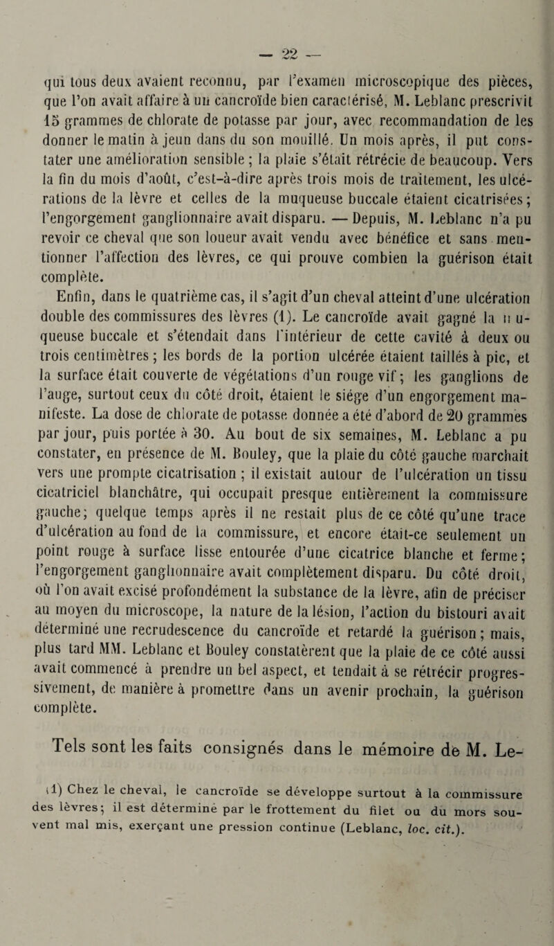 qui tous deux avaient reconnu, par l’examen microscopique des pièces, que l’on avait affaire à un cancroïde bien caractérisé, M. Leblanc prescrivit 15 grammes de chlorate de potasse par jour, avec recommandation de les donner le matin à jeun dans du son mouillé. Un mois après, il put cons¬ tater une amélioration sensible ; la plaie s’était rétrécie de beaucoup. Vers la fin du mois d’août, c’est-à-dire après trois mois de traitement, les ulcé¬ rations de la lèvre et celles de la muqueuse buccale étaient cicatrisées; l’engorgement ganglionnaire avait disparu. —Depuis, M. Leblanc n’a pu revoir ce cheval que son loueur avait vendu avec bénéfice et sans men¬ tionner l’affection des lèvres, ce qui prouve combien la guérison était complète. Enfin, dans le quatrième cas, il s’agit d’un cheval atteint d’une ulcération double des commissures des lèvres (1). Le cancroïde avait gagné la n u- queuse buccale et s’étendait dans l'intérieur de cette cavité à deux ou trois centimètres ; les bords de la portion ulcérée étaient taillés à pic, et la surface était couverte de végétations d’un rouge vif; les ganglions de l’auge, surtout ceux du côté droit, étaient le siège d’un engorgement ma¬ nifeste. La dose de chlorate de potasse donnée a été d’abord de 20 grammes par jour, puis portée à 30. Au bout de six semaines, M. Leblanc a pu constater, en présence de M. Bouley, que la plaie du côté gauche marchait vers une prompte cicatrisation ; il existait autour de l’ulcération un tissu cicatriciel blanchâtre, qui occupait presque entièrement la commissure gauche; quelque temps après il ne restait plus de ce côté qu’une trace d’ulcération au fond de la commissure, et encore était-ce seulement un point rouge à surface lisse entourée d’une cicatrice blanche et ferme; l’engorgement ganglionnaire avait complètement disparu. Du côté droit, où l’on avait excisé profondément la substance de la lèvre, afin de préciser au moyen du microscope, la nature de la lésion, l’action du bistouri axait déterminé une recrudescence du cancroïde et retardé la guérison ; mais, plus tard MM. Leblanc et Bouley constatèrent que la plaie de ce côté aussi avait commencé à prendre un bel aspect, et tendait à se rétrécir progres¬ sivement, de manière à promettre dans un avenir prochain, la guérison complète. Tels sont les faits consignés dans le mémoire de M. Le- i.l) Chez le cheval, le cancroïde se développe surtout à la commissure des lèvres; il est détermine par le frottement du filet ou du mors sou¬ vent mal mis, exerçant une pression continue (Leblanc, loc. cit.).