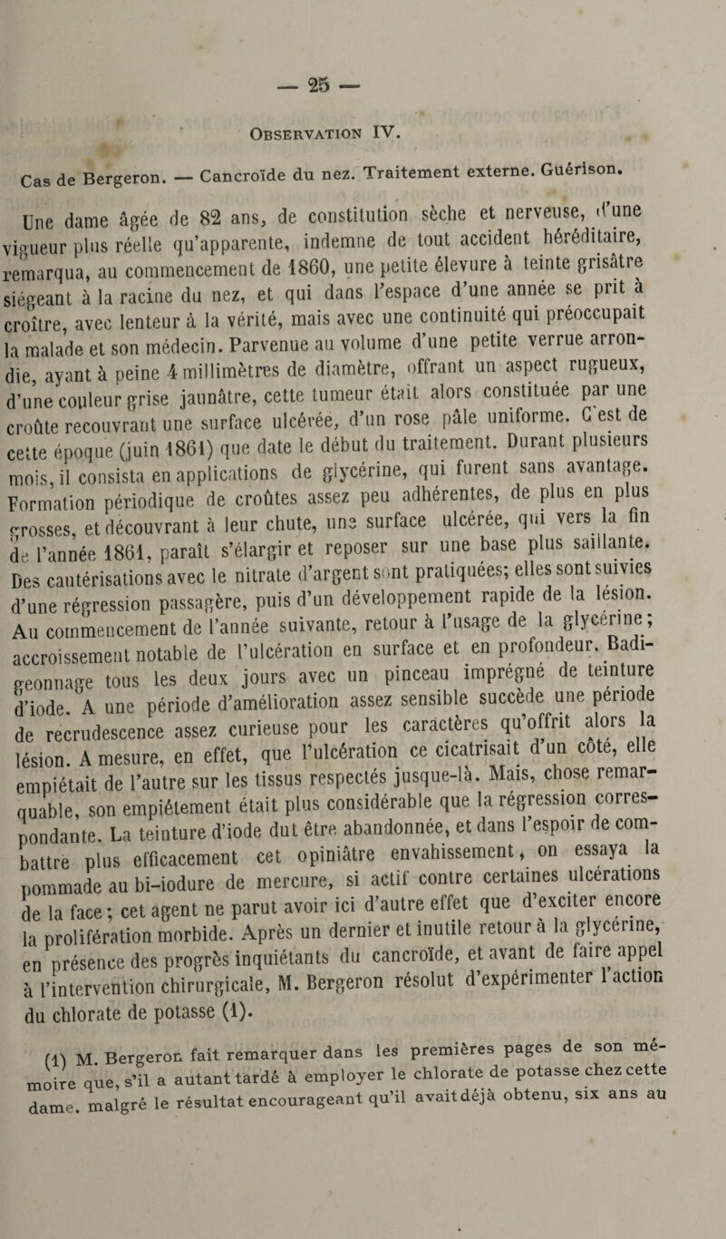 Observation IV. Cas de Bergeron. — Cancro'ide du nez. Traitement externe. Guérison. Une dame âgée de 82 ans, de constitution sèche et nerveuse, d une vigueur plus réelle qu’apparente, indemne de tout accident héréditaire, remarqua, au commencement de 1860, une petite élevure a teinte grisâtre siégeant à la racine du nez, et qui dans l'espace d’une année se prit à croître, avec lenteur à la vérité, mais avec une continuité qui préoccupait la malade et son médecin. Parvenue ail volume d une petite verrue arron¬ die, ayant à peine 4 millimètres de diamètre, offrant un aspect rugueux, d’une couleur grise jaunâtre, cette tumeur était alors constituée par une croûte recouvrant une surface ulcérée, d’un rose pâle uniforme. G est de cette époque (juin 1861) que date le début du traitement. Durant plusieurs mois, il consista en applications de glycérine, qui furent sans avantage. Formation périodique de croûtes assez peu adhérentes, de plus en plus crosses, et découvrant à leur chute, une surface ulcérée, qui vers a fin de l’année 1861, paraît s’élargir et reposer sur une base plus saillante. Des cautérisations avec le nitrate d’argent sont pratiquées; elles sont suivies d’une régression passagère, puis d’un développement rapide de la lésion. Au commencement de l’année suivante, retour à l’usage de la glycérine, accroissement notable de l’ulcération en surface et en profondeur. Badi¬ geonnage tous les deux jours avec un pinceau imprègne de teinture d’iode. A une période d’amélioration assez sensible succède une pério e de recrudescence assez curieuse pour les caractères qu’offrit alors a lésion. A mesure, en effet, que l’ulcération ce cicatrisait d un cote, elle empiétait de l’autre sur les tissus respectés jusque-là. Mais, chose remar¬ quable, son empiétement était plus considérable que la régression corres¬ pondante. La teinture d’iode dut être abandonnée, et dans l’espoir de cotn- battre plus efficacement cet opiniâtre envahissement, on essaya la pommade au bi-iodure de mercure, si actif contre certaines ulcérations de la face ; cet agent ne parut avoir ici d’autre effet que d’exciter encore la prolifération morbide. Après un dernier et inutile retour a la glycérine, en présence des progrès inquiétants du cancroïde, et avant de faire appel à l’intervention chirurgicale, M. Bergeron résolut d expérimenter action du chlorate de potasse (1). (11 M. Bergeron fait remarquer dans les premières pages de son mé¬ moire que, s’il a autant tardé à employer le chlorate de potasse chez cette dame, malgré le résultat encourageant qu’il avait déjà obtenu, six ans au