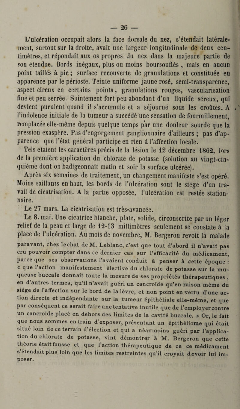 L’ulcération occupait alors la face dorsale du nez, s’étendait latérale¬ ment, surtout sur la droite, avait une largeur longitudinale de deux cen¬ timètres, et répondait aux os propres du nez dans la majeure partie de son étendue. Bords inégaux, plus ou moins boursouflés, mais en aucun point taillés à pic; surface recouverte de granulations et constituée en apparence par le périoste. Teinte uniforme jaune rosé, semi-transparence, aspect cireux en certains points, granulations rouges, vascularisation fine et peu serrée. Suintement fort peu abondant d’un liquide séreux, qui devient purulent quand il s’accumule et a séjourné sous les croûtes. A . ' l’indolence initiale de la tumeur a succédé une sensation de fourmillement, remplacée elle-même depuis quelque temps par une douleur sourde que la pression exaspère. Pas d’engorgement ganglionnaire d’ailleurs ; pas d’ap¬ parence que l’état général participe en rien à l’affection locale. Tels étaient les caractères précis de la lésion le 12 décembre 1862, lors de la première application du chlorate de potasse (solution au vingt-cin¬ quième dont on badigeonnait matin et soir la surface ulcérée). Après six semaines de traitement, un changement manifeste s’est opéré. Moins saillants en haut, les bords de l’nlcération sont le siège d’un tra¬ vail de cicatrisation. A la partie opposée, l’ulcération est restée station¬ naire. Le 27 mars. La cicatrisation est très-avancée. Le 8. mai. Une cicatrice blanche, plate, solide, circonscrite par un léger relief de la peau et large de 12-13 millimètres seulement se constate à la place de l’ulcération. Au mois de novembre, M. Bergeron revoit la malade paravant, chez léchât de M. Leblanc, c’est que tout d’abord il n’avait pas cru pouvoir compter dans ce dernier cas sur l’efficacité du médicament, parce que ses observations 1 avaient conduit à penser à cette époque : « que l’action manifestement élective du chlorate de potasse sur la mu¬ queuse buccale donnait toute la mesure de ses propriétés thérapeutiques , en d autres termes, qu’il n’avait guéri un cancroïde qu’en raison même du siégé de 1 affection sur le bord de la lèvre, et non point en vertu d’une ac¬ tion directe et indépendante sur la tumeur épithéliale elle-même, et que par conséquent ce serait faire une tentative inutile que de l’employer contre un cancroïde placé en dehors des limites de la cavité buccale. » Or, le fait que nous sommes entrain d’exposer, présentant un épithéliome qui était situé loin de ce terrain d’élection et qui a néanmoins guéri par l’applica¬ tion du chlorate de potasse, vint démontrer à M. Bergeron que cette théorie était fausse et que l’action thérapeutique de ce ce médicament s’étendait plus loin que les limites restreintes qu’il croyait devoir lui im¬ poser.