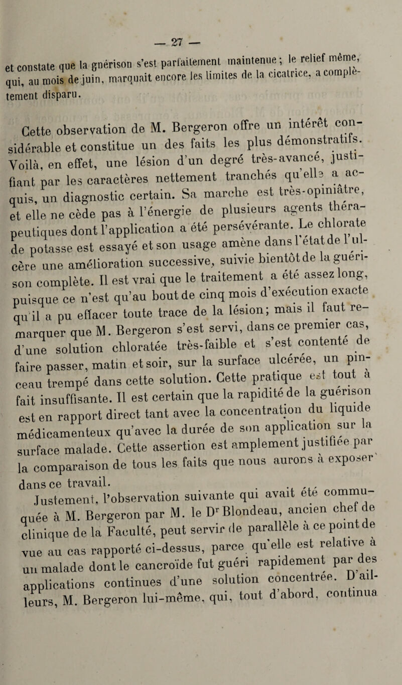 et constate que la guérison s’est parfaitement maintenue ; le relief même, “. mois de juin, marquait encore les limites de la cicatr.ce, acomp.e- tement disparu. Cette observation de M. Bergeron offre un intérêt con¬ sidérable et constitue un des faits les plus démonstrati s. Voilà, en effet, une lésion d’un degré très-avance, justi fiant par les caractères nettement tranchés quelle a ac¬ quis, un diagnostic certain. Sa marche est très-opiniâtre, et elle ne cède pas à l’énergie de plusieurs agents théra¬ peutiques dont l’application a été persévérante Le chlorate de potasse est essayé et son usage amène dans l état de 1 u l¬ cère une amélioration successive, suivie bientôt de la guéri- son complète. Il est vrai que le traitement a ete assez long, puisque ce n’est qu’au bout de cinq mois d’exécution exacte qu’il a pu effacer toute trace de la lésion; mais il faut re marquer que M. Bergeron s’est servi, dans ce premier cas, d une solution chloratée très-faible et s’est contente de faire passer, matin et soir, sur la surface ulcérée, un pin¬ ceau trempé dans cette solution. Cette pratique e*t tout a fait insuffisante. Il est certain que la rapidité de la guérison est en rapport direct tant avec la concentration du liquide médicamenteux qu’avec la durée de son application sur la surface malade. Cette assertion est amplement justifiée par la comparaison de tous les faits que nous aurons à exposer dans ce travail. Justement, l’observation suivante qui avait etc comm quée à M. Bergeron par M. le Dr Blondeau, ancien chef de clinique de la Faculté, peut servir de parallèle a ce point de vue au cas rapporté ci-dessus, parce quelle est relative a un malade dont le cancroïde fut guéri rapidement par des applications continues d’une solution concentrée. ai- leurs, M. Bergeron lui-même, qui, tout d abord, continua