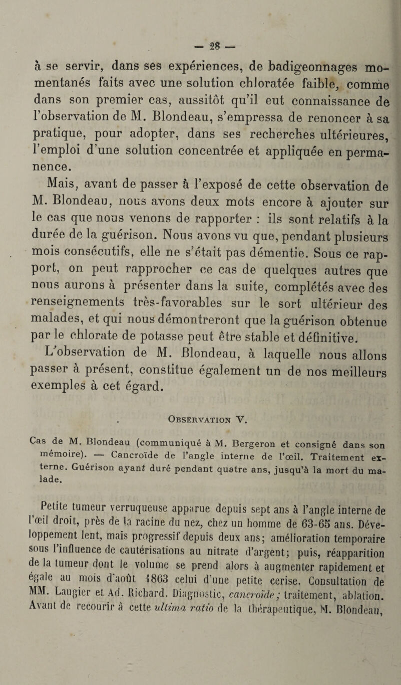 à se servir, dans ses expériences, de badigeonnages mo¬ mentanés faits avec une solution chloratée faible, comme dans son premier cas, aussitôt qu’il eut connaissance de l’observation de M. Blondeau, s’empressa de renoncer à sa pratique, pour adopter, dans ses recherches ultérieures, l’emploi d’une solution concentrée et appliquée en perma¬ nence. Mais, avant de passer h l’exposé de cette observation de M. Blondeau, nous avons deux mots encore à ajouter sur le cas que nous venons de rapporter : ils sont relatifs à la durée de la guérison. Nous avons vu que, pendant plusieurs mois consécutifs, elle ne s’était pas démentie. Sous ce rap¬ port, on peut rapprocher ce cas de quelques autres que nous aurons à présenter dans la suite, complétés avec des renseignements très-favorables sur le sort ultérieur des malades, et qui nous démontreront que la guérison obtenue par le chlorate de potasse peut être stable et définitive. L observation de M. Blondeau, à laquelle nous allons passer à présent, constitue également un de nos meilleurs exemples à cet égard. Observation V. Cas de M. Blondeau (communiqué à M. Bergeron et consigné dans son mémoire). — Cancroïde de l’angle interne de l’œil. Traitement ex¬ terne. Guérison ayant duré pendant quatre ans, jusqu’à la mort du ma¬ lade. Petite tumeur verruqueuse app;irue depuis sept ans à l’angle interne de l’œil droit, près de la racine du nez, chez un homme de 63-65 ans. Déve¬ loppement lent, mais progressif depuis deux ans; amélioration temporaire sous 1 influence de cautérisations au nitrate d’argent; puis, réapparition de la tumeur dont le volume se prend alors à augmenter rapidement et égalé au mois d’août 1863 celui d’une petite cerise. Consultation de MM. Laugier et Ad. Richard. Diagnostic, cancroïde ; traitement, ablation. Avant de recourir à cette ultvma ratio de la thérapeutique, M. Blondeau,