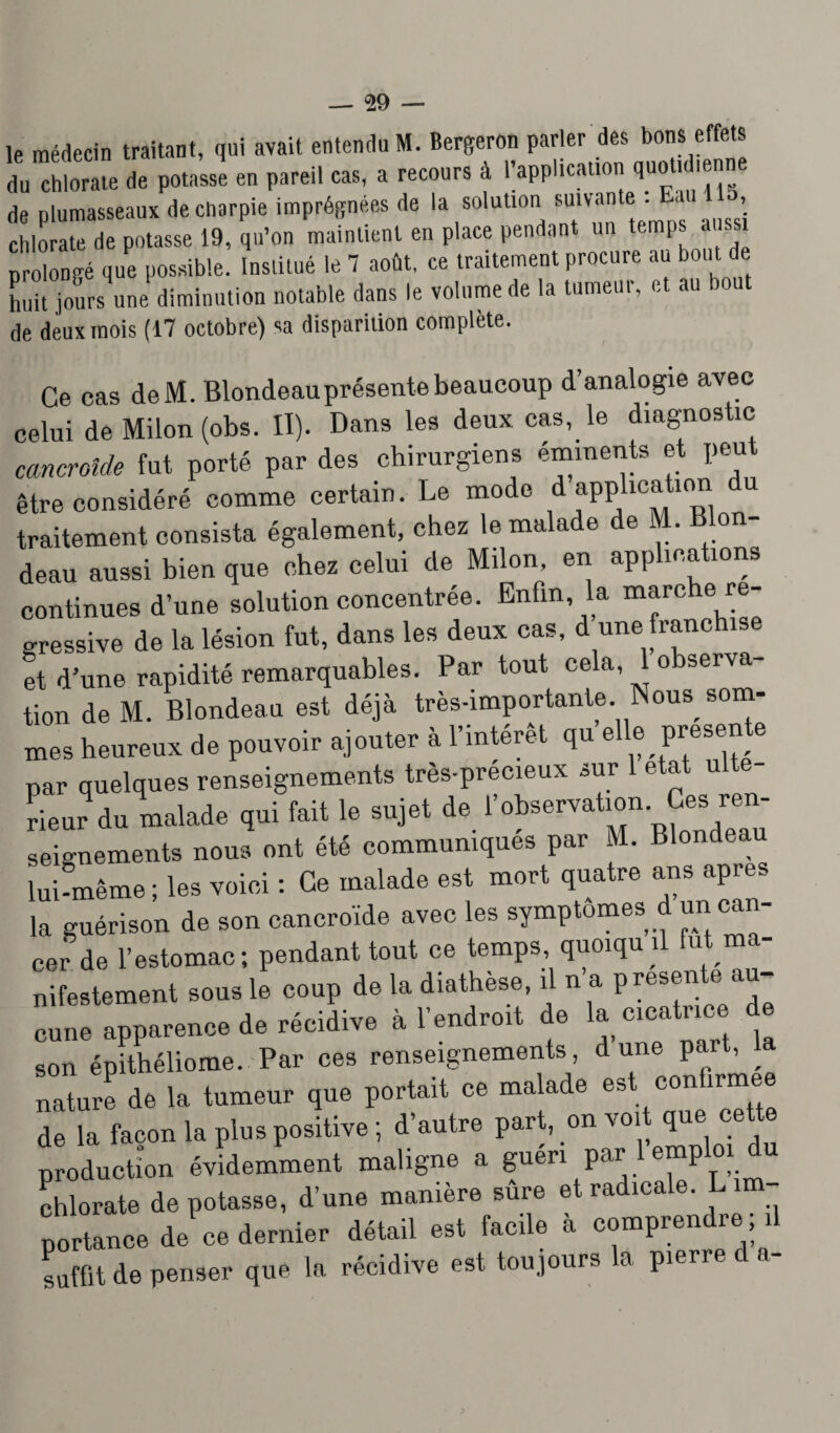 le médecin traitant, qui avait entendu M. Bergeron parler des bons effets du chlorate de potasse en pareil cas, a recours à l’application quotidienne de plumasseaux de charpie imprégnées de la solution suivant• E , chlorate de potasse 19, qu’on maintient en place pendant un temps aussi prolongé que possible. Institué le 7 août, ce traitement procure au bout de huit .jours une diminution notable dans le volume de la tumeur, et au de deux mois (17 octobre) sa disparition complète. Ce cas deM. Blondeau présente beaucoup d’analogie avec celui de Milon (obs. II). Dans les deux cas, le diagnostic cmcroîde fut porté par des chirurgiens éminents et peut être considéré comme certain. Le mode d application u traitement consista également, chez le malade de . on- deau aussi bien que chez celui de Milon, en applications continues d’une solution concentrée. Enfin, la marche ré¬ gressive de la lésion fut, dans les deux cas, d une franchise et d’une rapidité remarquables. Par tout cela, 1 observa¬ tion de M. Blondeau est déjà très-importante .Nous som¬ mes heureux de pouvoir ajouter à l’intérêt qu elle présente par quelques renseignements très-précieux sur 1 état ulte- ri Jd» malade qui fait le sujet de robseruatmn. Ces r.« seignements nous ont été communiques par M. Blondeau lui-même ; les voici : Ce malade est mort quatre ans âpre., la guérison de son cancroïde avec les symptômes d un can¬ cer de l’estomac; pendant tout ce temps, quoiqu d fut ma¬ nifestement sous le coup de la diathèse, il n a présente au¬ cune apparence de récidive à l’endroit de la cicatrice d son épithéliome. Par ces renseignements, dune part, la nature de la tumeur que portait ce malade est confirmée de la façon la plus positive ; d’autre part, on voi que production évidemment maligne a guéri par e“P m chlorate dépotasse, d’une manière sure et radicale. L im¬ portance de ce dernier détail est facile à comprendre ; il suffit de penser que la récidive est toujours la pierre d a-