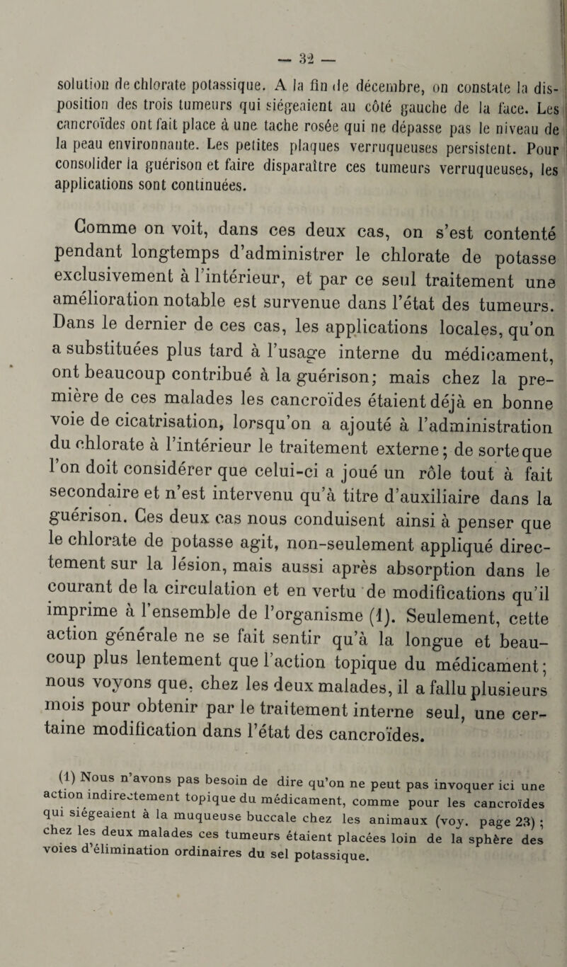 solution de chlorate potassique. A la fin de décembre, on constate la dis¬ position des trois tumeurs qui siégeaient au côté gauche de la face. Les cancroïdes ont fait place à une tache rosée qui ne dépasse pas le niveau de la peau environnante. Les petites plaques verruqueuses persistent. Pour consolider ia guérison et faire disparaître ces tumeurs verruqueuses, les applications sont continuées. Gomme on voit, dans ces deux cas, on s’est contenté pendant longtemps d’administrer le chlorate de potasse exclusivement à l’intérieur, et par ce seul traitement une amélioration notable est survenue dans l’état des tumeurs. Dans le dernier de ces cas, les applications locales, qu’on a substituées plus tard à l’usage interne du médicament, ont beaucoup contribué à la guérison; mais chez la pre¬ mière de ces malades les cancroïdes étaient déjà en bonne voie de cicatrisation, lorsqu’on a ajouté à l’administration du chlorate à l’intérieur le traitement externe; de sorte que l’on doit considérer que celui-ci a joué un rôle tout à fait secondaire et n’est intervenu qu’à titre d’auxiliaire dans la guérison. Ces deux cas nous conduisent ainsi à penser que le chlorate de potasse agit, non-seulement appliqué direc¬ tement sur la lésion, mais aussi après absorption dans le courant de la circulation et en vertu de modifications qu’il imprime à l’ensemble de l’organisme (1). Seulement, cette action générale ne se fait sentir qu’à la longue et beau- coup plus lentement que 1 action topique du médicament ; nous voyons que, chez les deux malades, il a fallu plusieurs mois pour obtenir par le traitement interne seul, une cer¬ taine modification dans l’état des cancroïdes. (1) Nous n’avons pas besoin de dire qu’on ne peut pas invoquer ici une action indirectement topique du médicament, comme pour les cancroïdes qui siégeaient à la muqueuse buccale chez les animaux (voy. page 23) ; chez les deux malades ces tumeurs étaient placées loin de la sphère des voies d élimination ordinaires du sel potassique.