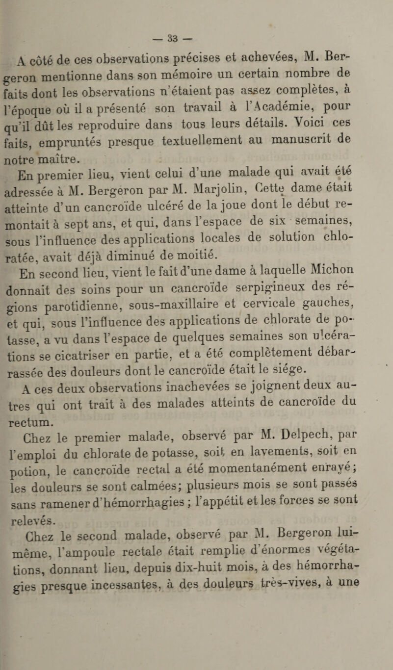 A côté de ces observations précises et achevées, M. Ber- geron mentionne dans son mémoire lin certain nombre de faits dont les observations n'étaient pas assez complètes, à l’époque où il a présenté son travail à l’Académie, pour qu’il dût les reproduire dans tous leurs détails. Voici ces faits, empruntés presque textuellement au manuscrit de notre maître. En premier lieu, vient celui d une malade qui avait été adressée à M. Bergeron par M. Marjolin, Cette dame était atteinte d’un eancroïde ulcéré de la joue dont le début re¬ montait à sept ans, et qui, dans l’espace de six semaines, sous l’influence des applications locales de solution chlo- ratée, avait déjà diminué de moitié. En second lieu, vient le fait d’une dame à laquelle Michon donnait des soins pour un eancroïde serpigineux des ré¬ gions parotidienne, sous-maxillaire et cer\icale gauches, et qui. sous l’influence des applications de chlorate de po¬ tasse, a vu dans l’espace de quelques semaines son opéra¬ tions se cicatriser en partie, et a été complètement debar¬ rassée des douleurs dont le eancroïde était le siège. A ces deux observations inachevées se joignent deux au¬ tres qui ont trait a des malades atteints de eancroïde du rectum. Chez le premier malade, observé par M. Delpech, par l'emploi du chlorate de potasse, soif en lacements, soit en potion, le eancroïde rectal a été momentanément enrayé; les douleurs se sont calmées; plusieurs mois se sont passés sans ramener d hémorrhagies ; 1 appétit et les forces se sont relevés. Chez le second malade, observé par Al. Bergeron lui- même, l’ampoule rectale était remplie d’énormes végéta¬ tions, donnant lieu, depuis dix-huit mois, à des hémorrha¬ gies presque incessantes, à des douleurs très-vives, à une