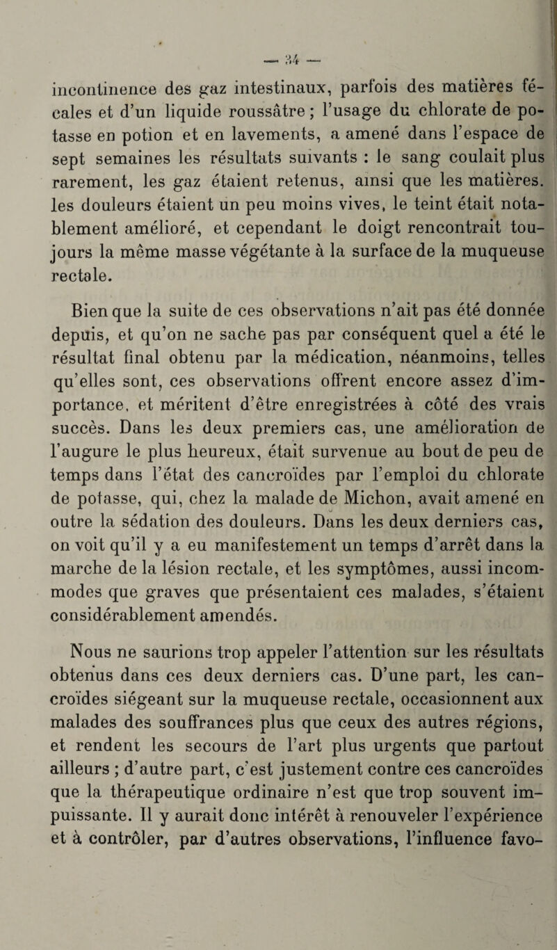 incontinence des gaz intestinaux, parfois des matières fé¬ cales et d’un liquide roussâtre ; l’usage du chlorate de po¬ tasse en potion et en lavements, a amené dans l’espace de sept semaines les résultats suivants : le sang coulait plus rarement, les gaz étaient retenus, ainsi que les matières, les douleurs étaient un peu moins vives, le teint était nota¬ blement amélioré, et cependant le doigt rencontrait tou¬ jours la même masse végétante à la surface de la muqueuse rectale. Bien que la suite de ces observations n’ait pas été donnée depuis, et qu’on ne sache pas par conséquent quel a été le résultat final obtenu par la médication, néanmoins, telles qu’elles sont, ces observations offrent encore assez d’im¬ portance, et méritent d’être enregistrées à côté des vrais succès. Dans les deux premiers cas, une amélioration de l’augure le plus heureux, était survenue au bout de peu de temps dans l’état des cancroïdes par l’emploi du chlorate de potasse, qui, chez la malade de Michon, avait amené en outre la sédation des douleurs. Dans les deux derniers cas, on voit qu’il y a eu manifestement un temps d’arrêt dans la marche de la lésion rectale, et les symptômes, aussi incom¬ modes que graves que présentaient ces malades, s’étaient considérablement amendés. Nous ne saurions trop appeler l’attention sur les résultats obtenus dans ces deux derniers cas. D’une part, les can¬ croïdes siégeant sur la muqueuse rectale, occasionnent aux malades des souffrances plus que ceux des autres régions, et rendent les secours de l’art plus urgents que partout ailleurs ; d’autre part, c'est justement contre ces cancroïdes que la thérapeutique ordinaire n’est que trop souvent im¬ puissante. 11 y aurait donc intérêt à renouveler l’expérience et à contrôler, par d’autres observations, l’influence favo-