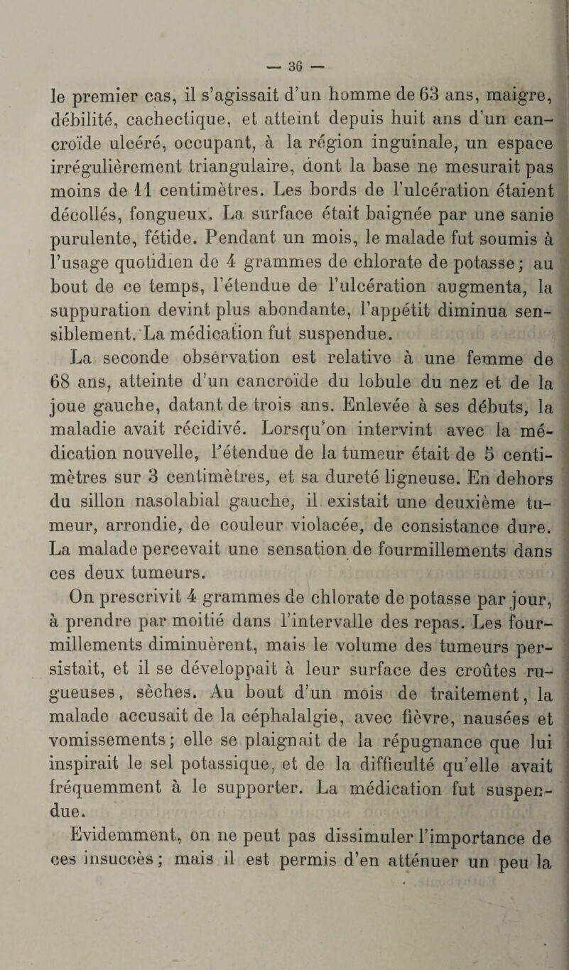 le premier cas, il s’agissait d’un homme de 63 ans, maigre, débilité, cachectique, et atteint depuis huit ans d’un can- croïde ulcéré, occupant, à la région inguinale, un espace irrégulièrement triangulaire, dont la base ne mesurait pas moins de 11 centimètres. Les bords de l’ulcération étaient décollés, fongueux. La surface était baignée par une sanie purulente, fétide. Pendant un mois, le malade fut soumis à l’usage quotidien de 4 grammes de chlorate de potasse; au bout de ce temps, l’étendue de l’ulcération augmenta, la suppuration devint plus abondante, l’appétit diminua sen¬ siblement. La médication fut suspendue. La seconde observation est relative à une femme de 68 ans, atteinte d’un cancroïde du lobule du nez et de la joue gauche, datant de trois ans. Enlevée à ses débuts, la maladie avait récidivé. Lorsqu’on intervint avec la mé¬ dication nouvelle, détendue de la tumeur était de 5 centi¬ mètres sur 3 centimètres, et sa dureté ligneuse. En dehors du sillon nasolabial gauche, il existait une deuxième tu¬ meur, arrondie, de couleur violacée, de consistance dure. La malade percevait une sensation de fourmillements dans ces deux tumeurs. On prescrivit 4 grammes de chlorate de potasse par jour, à prendre par moitié dans l’intervalle des repas. Les four¬ millements diminuèrent, mais le volume des tumeurs per¬ sistait, et il se développait à leur surface des croûtes ru¬ gueuses, sèches. Au bout d’un mois de traitement, la malade accusait de la céphalalgie, avec fièvre, nausées et vomissements; elle se plaignait de la répugnance que lui inspirait le sel potassique, et de la difficulté qu’elle avait fréquemment à le supporter. La médication fut suspen¬ due. Evidemment, on ne peut pas dissimuler l’importance de ces insuccès ; mais il est permis d’en atténuer un peu la