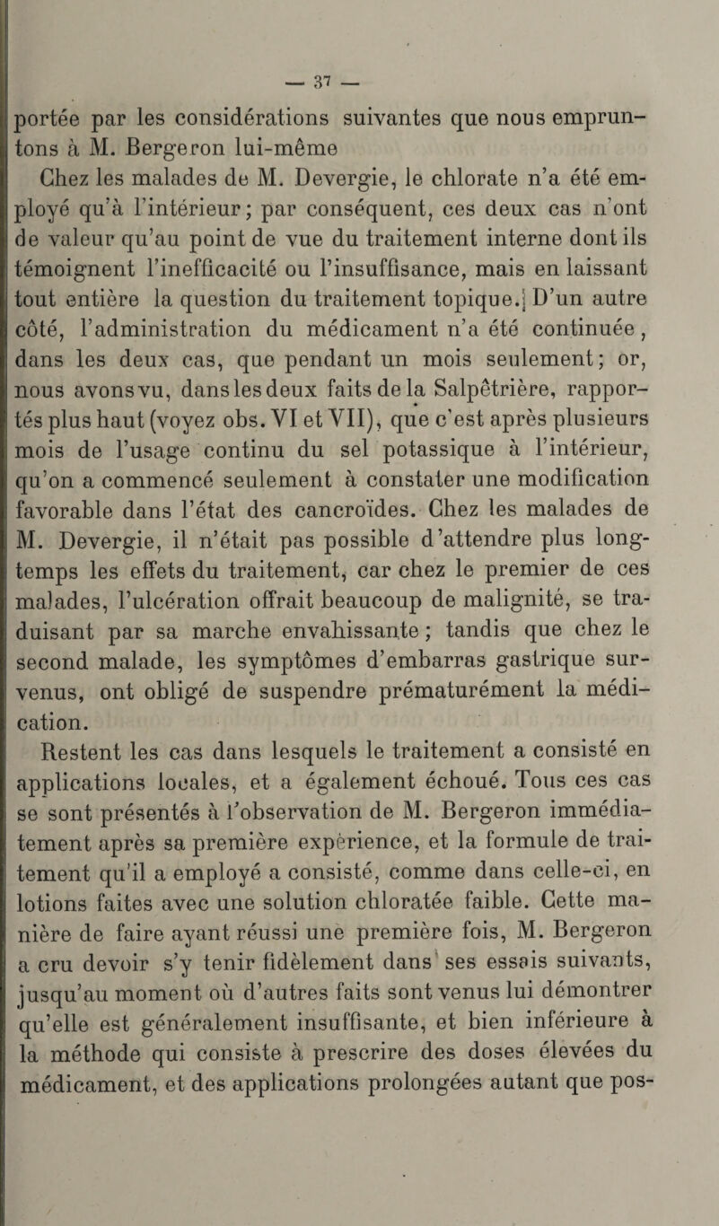 portée par les considérations suivantes que nous emprun¬ tons à M. Bergeron lui-même Chez les malades de M. Devergie, le chlorate n’a été em¬ ployé qu’à l’intérieur; par conséquent, ces deux cas n’ont de valeur qu’au point de vue du traitement interne dont ils témoignent l’inefficacité ou l’insuffisance, mais en laissant tout entière la question du traitement topique.] D’un autre côté, l’administration du médicament n’a été continuée, dans les deux cas, que pendant un mois seulement; or, nous avons vu, dans les deux faits de la Salpêtrière, rappor¬ tés plus haut (voyez obs. VI et VII), que c’est après plusieurs mois de l’usage continu du sel potassique à l’intérieur, qu’on a commencé seulement à constater une modification favorable dans l’état des cancroïdes. Chez les malades de M. Devergie, il n’était pas possible d’attendre plus long¬ temps les effets du traitement, car chez le premier de ces malades, l’ulcération offrait beaucoup de malignité, se tra¬ duisant par sa marche envahissante ; tandis que chez le second malade, les symptômes d’embarras gastrique sur¬ venus, ont obligé de suspendre prématurément la médi¬ cation. Restent les cas dans lesquels le traitement a consisté en applications locales, et a également échoué. Tous ces cas se sont présentés à l’observation de M. Bergeron immédia¬ tement après sa première expérience, et la formule de trai¬ tement qu’il a employé a consisté, comme dans celle-ci, en lotions faites avec une solution chloratée faible. Cette ma¬ nière de faire ayant réussi une première fois, M. Bergeron a cru devoir s’y tenir fidèlement dans ses essais suivants, jusqu’au moment où d’autres faits sont venus lui démontrer qu’elle est généralement insuffisante, et bien inférieure à la méthode qui consiste à prescrire des doses élevées du médicament, et des applications prolongées autant que pos-