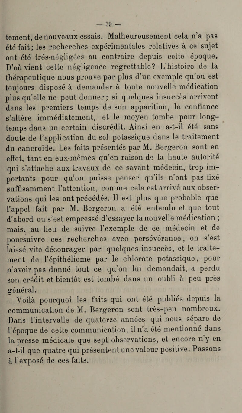 tement, de nouveaux essais. Malheureusement cela n’a pas été fait; les recherches expérimentales relatives à ce sujet ont été très-négligées au contraire depuis celte époque. D’où vient cette négligence regrettable? L’histoire de la thérapeutique nous prouve par plus d’un exemple qu’on est toujours disposé à demander à toute nouvelle médication plus qu’elle ne peut donner; si quelques insuccès arrivent dans les premiers temps de son apparition, la confiance s’altère immédiatement, et le moyen tombe pour long¬ temps dans un certain discrédit. Ainsi en a-t-il été sans doute de l’application du sel potassique dans le traitement du cancroïde. Les faits présentés par M. Bergeron sont en effet, tant en eux-mêmes qu’en raison de la haute autorité qui s’attache aux travaux de ce savant médecin, trop im¬ portants pour qu’on puisse penser qu'ils n’ont pas fixé suffisamment l’attention, comme cela est arrivé aux obser¬ vations qui les ont précédés. Il est plus que probable que l’appel fait par M. Bergeron a été entendu et que tout d’abord on s’est empressé d’essayer la nouvelle médication ; mais, au lieu de suivre l’exemple de ce médecin et de poursuivre ces recherches avec persévérance, on s’est laissé vite décourager par quelques insuccès, et le traite¬ ment de l’épithéliome par le chlorate potassique, pour n’avoir pas donné tout ce qu’on lui demandait, a perdu son crédit et bientôt est tombé dans un oubli à peu près général. Voilà pourquoi les faits qui ont été publiés depuis la communication de M. Bergeron sont très-peu nombreux. Dans l'intervalle de quatorze années qui nous sépare de l’époque de cette communication, il n’a été mentionné dans la presse médicale que sept observations, et encore n’y en a-t-il que quatre qui présentent une valeur positive. Passons à l’exposé de ces faits.