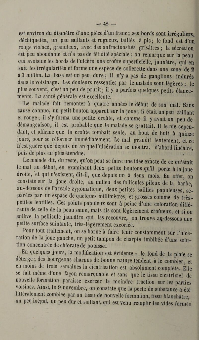 est environ du diamètre d’une pièce d’un franc; ses bords sont irréguliers, déchiquetés, un peu saillants et rugueux, taillés à pic; le fond est d’un rouge violacé, granuleux, avec des anfractuosités grisâtres ; la sécrétion est peu abondante et n’a pas de fétidité spéciale ; on remarque sur la peau qui avoisine les bords de l’ulcère une croûte superficielle, jaunâtre, qui en suit les irrégularités et forme une espèce de collerette dans une zone de 2 à 3 millim. La base est un peu dure ; il n’y a pas de ganglions indurés dans le voisinage. Les douleurs ressenties par le malade sont légères ; le plus souvent, c’est un peu de prurit; il y a parfois quelques petits élance¬ ments. La santé générale est excellente. Le malade fait remonter à quatre années le début de son mal. Sans cause connue, un petit bouton apparut sur la joue; il était un peu saillant el rouge ; il s’y forma une petite croûte, et comme il y avait un peu de démangeaison, il est probable que le malade se grattait. Il le nie cepen¬ dant, et affirme que la croûte tombait seule, au bout de huit à quinze jours, pour se réformer immédiatement. Le mal grandit lentement, et ce n’est guère que depuis un an que l’ulcération se montra, d’abord linéaire, puis de plus en plus étendue. Le malade dit, du reste, qu’on peut se faire une idée exacte de ce qu’était le mal au début, en examinant deux petits boutons qu’il porte à la joue droite, et qui n’existent, dif-il, que depuis un à deux mois. En effet, on constate sur la joue droite, au milieu des follicules pileux de la barbe, au-dessous de l’arcade zygomatique, deux petites saillies papuleuses, sé¬ parées par un espace de quelques millimètres, et grosses comme de très- petites lentilles. Ces points papuleux sont à peine d’une coloration diffé¬ rente de celle de la peau saine, mais ils sont légèrement croûteux, et si on enlève la pellicule jaunâtre qui les recouvre, on trouve au-dessous une petite surface suintante, très-légèrement excoriée. Pour tout traitement, on se borne à faire tenir constamment sur l’ulcé¬ ration de la joue gauche, un petit tampon de charpie imbibée d’une solu¬ tion concentrée de chlorate de potasse. En quelques jours, la modification est évidente : le fond de la plaie se déterge ; des bourgeons charnus de bonne nature tendent à le combler, et en moins de trois semaines la cicatrisation est absolument complète. Elle se fait même d’une façon remarquable et sans que le tissu cicatriciel de nouvelle formation paraisse exercer la moindre traction sur les parties voisines. Ainsi, le 9 novembre, on constate que la perte de substance a été littéralement comblée par un tissu de nouvelle formation, tissu blanchâtre, un peu inégal, un peu dur et saillant, qui est venu remplir les vides formés