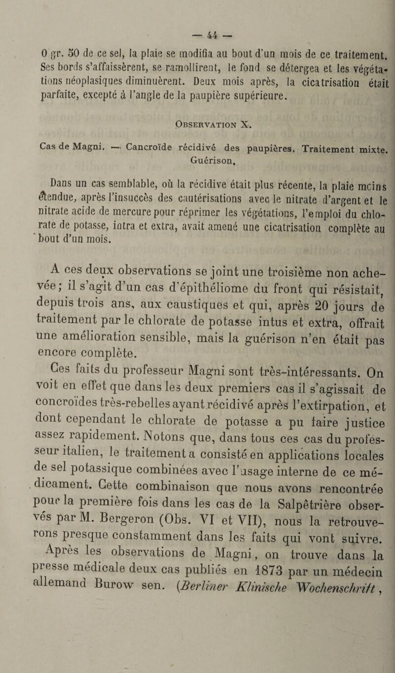0 gr. 50 de ce sel, la plaie se modifia au bout d’un mois de ce traitement. Ses bords s’affaissèrent, se ramollirent, le fond se détergea et les végéta¬ tions néoplasiques diminuèrent. Deux mois après, la cicatrisation était parfaite, excepté à l’angle de la paupière supérieure. Observation X. Cas de Magni. — Cancroïde récidivé des paupières. Traitement mixte. Guérison, Dans un cas semblable, où la récidive était plus récente, la plaie mcins étendue, après l’insuccès des cautérisations avec le nitrate d’argent et le nitrate acide de mercure pour réprimer les végétations, l’emploidu chlo¬ rate de potasse, intra et extra, avait amené une cicatrisation complète au bout d’un mois. se joint une troisième non ache¬ vée, il s agit d un cas d épithéliome du front qui résistait, depuis trois ans, aux caustiques et qui, après 20 jours de traitement parle chlorate de potasse intus et extra, offrait une amélioration sensible, mais la guérison n’en était pas encore complète. Ces faits du professeur Magni sont très-intéressants. On voit en effet que dans les deux premiers cas il s’agissait de concroides très-rebelles ayant récidivé après l’extirpation, et dont cependant le chlorate de potasse a pu faire justice assez rapidement. ISotons que, dans tous ces cas du profes¬ seur italien, le traitement a consisté en applications locales de sel potassique combinées avec l’usage interne de ce mé¬ dicament. Cette combinaison que nous avons rencontrée pour la première fois dans les cas de la Salpêtrière obser¬ vés par M. Bergeron (Obs. VI et VII), nous la retrouve- rons Presc[ue constamment dans les faits qui vont suivre. Api es les observations de Magni, on trouve dans la presse médicale deux cas publiés en 1873 par un médecin allemand Burow sen. {Berliner Klinische Wochenschrift,