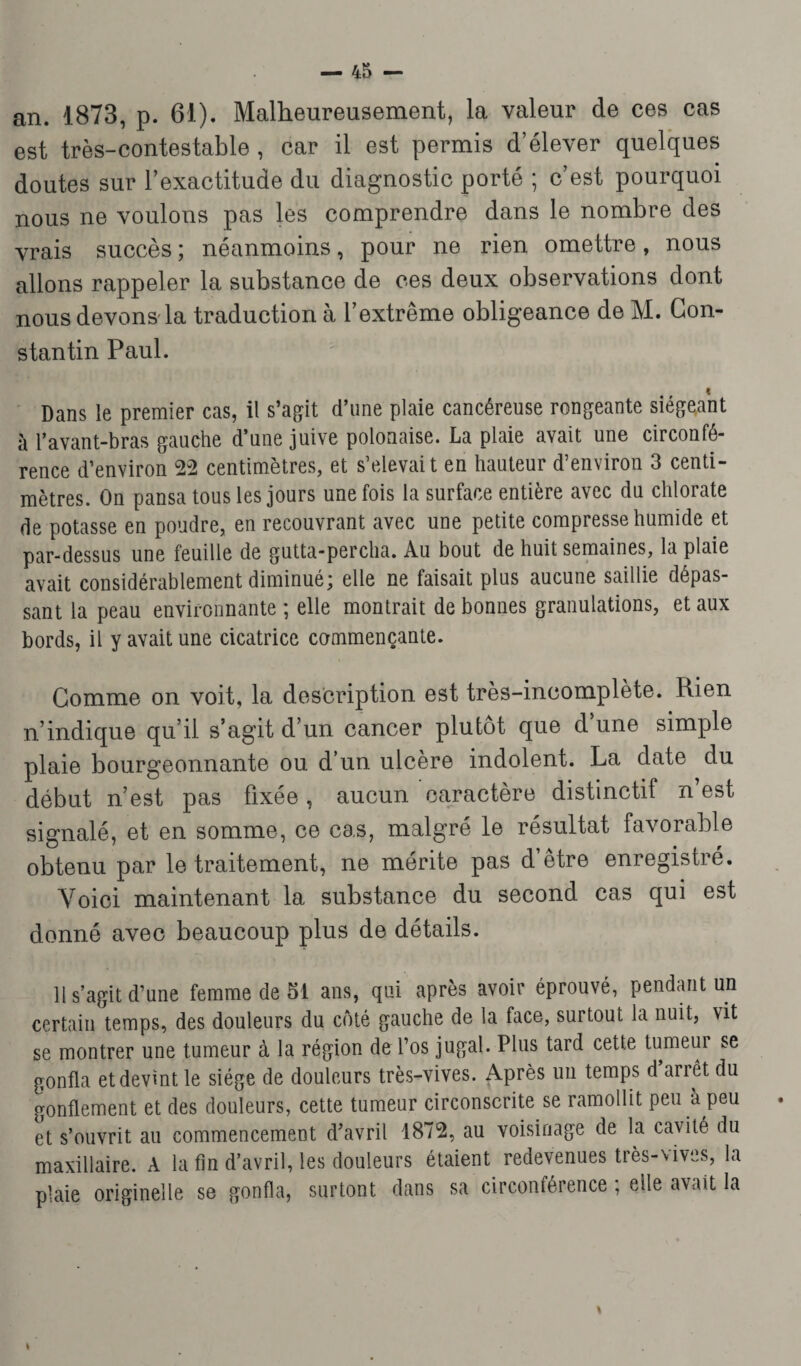 an. 1873, p. 61). Malheureusement, la valeur de ces cas est très-contestable , car il est permis d’élever quelques doutes sur l’exactitude du diagnostic porté ; c’est pourquoi nous ne voulons pas les comprendre dans le nombre des vrais succès ; néanmoins, pour ne rien omettre, nous allons rappeler la substance de ces deux observations dont nous devons la traduction à l’extrême obligeance de M. Con¬ stantin Paul. t Dans le premier cas, il s’agit d’une plaie cancéreuse rongeante siégeant à l’avant-bras gauche d’une juive polonaise. La plaie avait une circonfé¬ rence d’environ 22 centimètres, et s’élevait en hauteur d’environ 3 centi¬ mètres. On pansa tous les jours une fois la surface entière avec du chlorate de potasse en poudre, en recouvrant avec une petite compresse humide et par-dessus une feuille de gutta-percha. Au bout de huit semaines, la plaie avait considérablement diminué; elle ne faisait plus aucune saillie dépas¬ sant la peau environnante ; elle montrait de bonnes granulations, et aux bords, il y avait une cicatrice commençante. Comme on voit, la description est très-incomplète. Rien n’indique qu’il s’agit d’un cancer plutôt que d’une simple plaie bourgeonnante ou d’un ulcère indolent. La date du début n’est pas fixée, aucun caractère distinctif n’est signalé, et en somme, ce cas, malgré le résultat favorable obtenu par le traitement, ne mérite pas d’être enregistré. Yoici maintenant la substance du second cas qui est donné avec beaucoup plus de détails. 11 s’agit d’une femme de 51 ans, qui après avoir éprouvé, pendant un certain temps, des douleurs du coté gauche de la face, surtout la nuit, vit se montrer une tumeur à la région de l’os jugal. Plus tard cette tumeur se gonfla et devint le siège de douleurs très-vives. Après un temps d’arrêt du gonflement et des douleurs, cette tumeur circonscrite se ramollit peu à peu et s’ouvrit au commencement d’avril 1872, au voisinage de la cavité du maxillaire. A la fin d’avril, les douleurs étaient redevenues très-vives, la plaie originelle se gonfla, surtont dans sa circonférence ; elle avait la t \