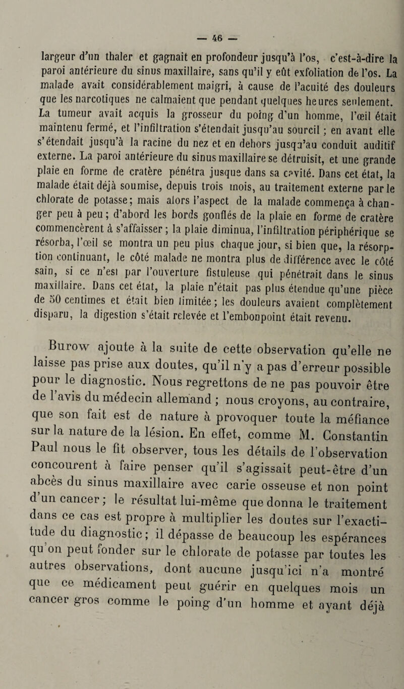 largeur d'un thaler et gagnait en profondeur jusqu’à l’os, c’est-à-dire la paroi antérieure du sinus maxillaire, sans qu’il y eût exfoliation de l’os. La malade avait considérablement maigri, à cause de l’acuité des douleurs que les narcotiques ne calmaient que pendant quelques heures seulement. La tumeur avait acquis la grosseur du poing d’un homme, l’œil était maintenu fermé, et l’infiltration s’étendait jusqu’au sourcil ; en avant elle s étendait jusqu à la racine du nez et en dehors jusqu’au conduit auditif externe. La paroi antérieure du sinus maxillaire se détruisit, et une grande plaie en forme de cratère pénétra jusque dans sa cavité. Dans cet état, la malade était déjà soumise, depuis trois mois, au traitement externe parle chlorate de potasse; mais alors l’aspect de la malade commença échan¬ ger peu à peu ; d’abord les bords gonflés de la plaie en forme de cratère commencèrent à s’affaisser ; la plaie diminua, l’infiltration périphérique se résorba, l’œil se montra un peu plus chaque jour, si bien que, la résorp¬ tion continuant, le côté malade ne montra plus de différence avec le côté sain, si ce n’esi par l’ouverture fistuleuse qui pénétrait dans le sinus maxillaire. Dans cet état, la plaie n était pas plus étendue qu’une pièce de 50 centimes et était bien limitée; les douleurs avaient complètement disparu, la digestion s’était relevée et l’embonpoint était revenu. Burow ajoute à la suite de cette observation qu’elle ne laisse pas prise aux doutes, qu’il n y a pas d’erreur possible poui 1ô diagnostic. Nous regrettons de ne pas pouvoir être de 1 avis du médecin allemand ; nous croyons, au contraire, que son fait est de nature à provoquer toute la méfiance sur la nature de la lésion. En effet, comme M. Constantin Paul nous le fit observer, tous les détails de l’observation concourent a faire penser qu’il s’agissait peut-être d’un abcès du sinus maxillaire avec carie osseuse et non point d’un cancer; le résultat lui-même que donna le traitement dans ce cas est propre à multiplier les doutes sur l’exacti¬ tude du diagnostic ; il dépasse de beaucoup les espérances qu on peut fonder sur le chlorate de potasse par toutes les autres observations, dont aucune jusqu’ici n’a montré que ce médicament peut guérir en quelques mois un cancer gros comme le poing d'un homme et ayant déjà