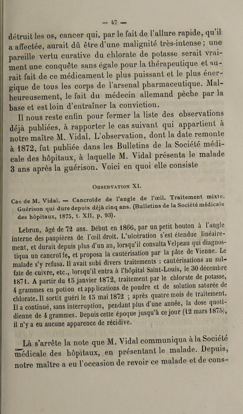 détruit les os, cancer qui, par le fait de l’allure rapide, qu il a affectée, aurait dû être d’une malignité très-intense ; une pareille vertu curative du chlorate de potasse serait vrai¬ ment une conquête sans égale pour la thérapeutique et au¬ rait fait de ce médicament le plus puissant et le plus éner- i gique de tous les corps de l’arsenal pharmaceutique. Mal¬ heureusement, le fait du médecin allemand pèche par la base et est loin d’entraîner la conviction. Il nous reste enfin pour fermer la liste des observations déjà publiées, à rapporter le cas suivant qui appartient à | notre maître M. Vidal. L’observation, dont la date remonte à 1872, fut publiée dans les Bulletins de la Société médi¬ cale des hôpitaux, à laquelle M. Vidal présenta le malade 3 ans après la guérison. Voici en quoi elle consiste Observation XI. Cas de M. Vidal. - Cancroïde de l’angle de l’œil. Traitement mixte. Guérison qui dure depuis déjà cinq ans. (Bulletins de la Société medicale des hôpitaux, 1875, t. XII, p. 93). Lebrun, âgé de 72 ans. Début en 1866, par un petit bouton a l angle interne des paupières de l’œil droit. L’ulcération s’est étendue linéaire¬ ment, et durait depuis plus d’un an, lorsqu’il consulta Velpeau qui diagnos¬ tiqua un cancroïle, et proposa la cautérisation par la pâte de Vienne, e malade s’y refusa. Il avait subi divers traitements : cautérisations au su - fate de cuivre, etc., lorsqu’il entra à l’hôpital Saint-Louis, le 30 dece 1871. A partir du 15 janvier 1872, traitement par le chlorate de potasse, 4 grammes eu potion et applications de poudre et de solution saturee de chlorate.il sortit guéri le 15 mai 1872 ; après quatre mms de traitement. Il a continué, sans interruption, pendant plus d’une année, la ose qn - dienne de 4 grammes. Depuis cette époque jusqu’à ce jour (12 mars )> il n’y a eu aucune apparence de récidive. Là s’arrête la note que M. Vidal communiqua àla Société médicale des hôpitaux, en présentant le malade. Depuis, notre maître a eu l’occasion de revoir ce malade et de cons-