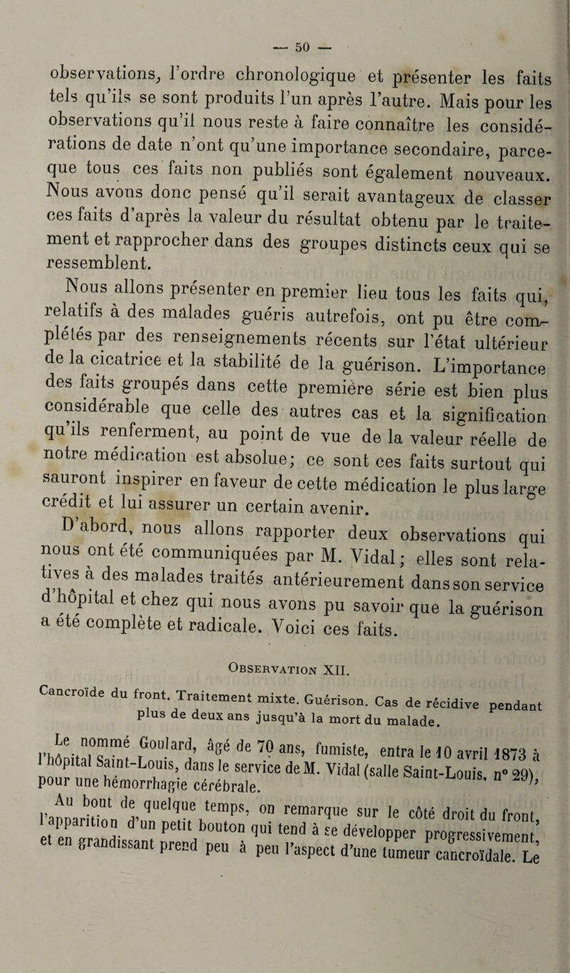 observations, l’ordre chronologique et présenter les faits tels qu’ils se sont produits l’un après l’autre. Mais pour les observations qu il nous reste a faire connaître les considé¬ rations de date n ont qu une importance secondaire, parce- que tous ces faits non publiés sont également nouveaux. Nous avons donc pensé qu’il serait avantageux de classer ces faits d’après la valeur du résultat obtenu par le traite¬ ment et rapprocher dans des groupes distincts ceux qui se ressemblent. Nous allons présenter en premier lieu tous les faits qui, relatifs à des malades guéris autrefois, ont pu être coml plélés par des renseignements récents sur l’état ultérieur de la cicatrice et la stabilité de la guérison. L’importance des faits groupés dans cette première série est bien plus considérable que celle des autres cas et la signification qu’ils renferment, au point de vue de la valeur réelle de notre médication est absolue; ce sont ces faits surtout qui sauront inspirer en faveur de cette médication le plus large crédit et lui assurer un certain avenir. D abord, nous allons rapporter deux observations qui nous ont été communiquées par M. Vidal ; elles sont rela- tives a des malades traités antérieurement dans son service hôpital et chez qui nous avons pu savoir que la guérison a ete complète et radicale. Voici ces faits. OBSERVATION XII. Caacroïde du front. Traitement mixte. Guérison. Cas de récidive pendant plus de deux ans jusqu’à la mort du malade. mnitaiT1! rG°Ularj’ de ans> fumiste, entra le 10 avril! 873 à ôpital Saint-Louis, dans le service deM. Vidal (salle Saint-Louis n° «9t pour une hémorrhagie cérébrale. 9)’ Au bout de quelque temps, on remarque sur le côté droit du front apparition d’un petit bouton qui tend à se développer progressivement’ grandissant prend peu à peu l’aspect d’une tumeur cancroïdale. Le