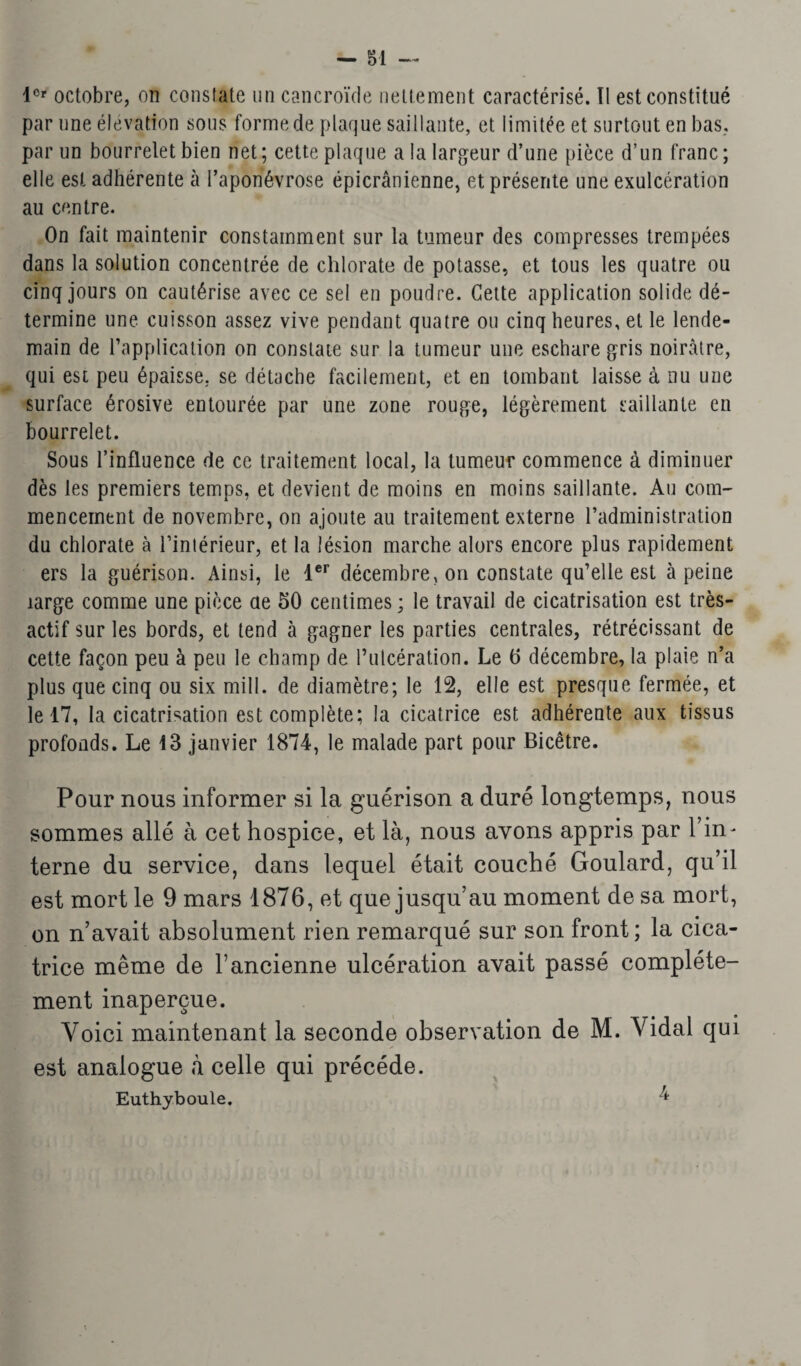 1er octobre, on constate un cancroïde nettement caractérisé. II est constitué par une élévation sous forme de plaque saillante, et limitée et surtout en bas, par un bourrelet bien net; cette plaque a la largeur d’une pièce d’un franc; elle est adhérente à l’aponévrose épicranienne, et présente une exulcération au centre. On fait maintenir constamment sur la tumeur des compresses trempées dans la solution concentrée de chlorate de potasse, et tous les quatre ou cinq jours on cautérise avec ce sel en poudre. Cette application solide dé¬ termine une cuisson assez vive pendant quatre ou cinq heures, et le lende¬ main de l’application on constate sur la tumeur une eschare gris noirâtre, qui est peu épaisse, se détache facilement, et en tombant laisse à nu une surface érosive entourée par une zone rouge, légèrement saillante en bourrelet. Sous l’influence de ce traitement local, la tumeur commence à diminuer dès les premiers temps, et devient de moins en moins saillante. Au com¬ mencement de novembre, on ajoute au traitement externe l’administration du chlorate à l’intérieur, et la lésion marche alors encore plus rapidement ers la guérison. Ainsi, le 1er décembre, on constate qu’elle est à peine large comme une pièce ae 50 centimes ; le travail de cicatrisation est très- actif sur les bords, et tend à gagner les parties centrales, rétrécissant de cette façon peu à peu le champ de Putcération. Le 6 décembre, la plaie n’a plus que cinq ou six mill. de diamètre; le 12, elle est presque fermée, et le 17, la cicatrisation est complète; la cicatrice est adhérente aux tissus profonds. Le 13 janvier 1874, le malade part pour Bicêtre. Pour nous informer si la guérison a duré longtemps, nous sommes allé à cet hospice, et là, nous avons appris par l’in¬ terne du service, dans lequel était couché Goulard, qu’il est mort le 9 mars 1876, et que jusqu’au moment de sa mort, on n’avait absolument rien remarqué sur son front ; la cica¬ trice même de l’ancienne ulcération avait passé complète¬ ment inaperçue. Voici maintenant la seconde observation de M. Vidal qui est analogue à celle qui précédé. Euthyboule. 4