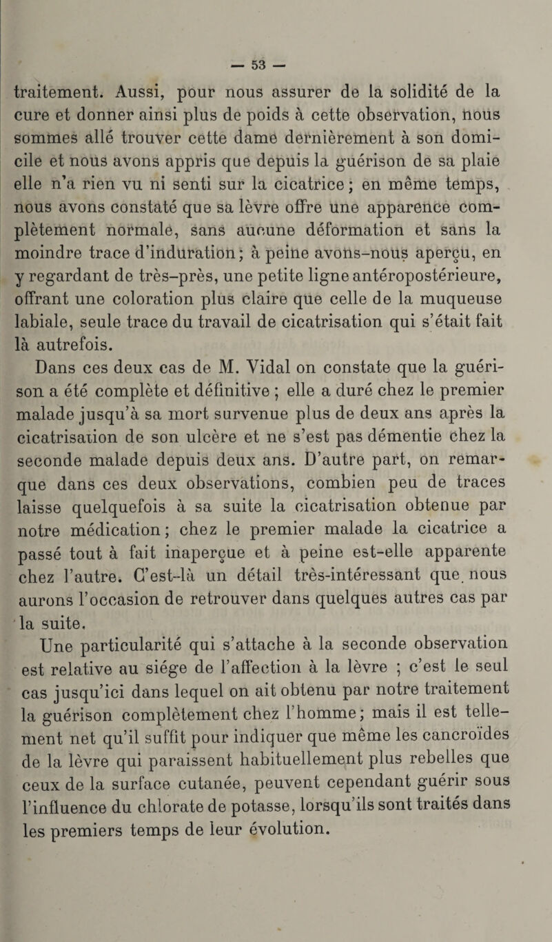 traitement. Aussi, pour nous assurer de la solidité de la cure et donner ainsi plus de poids à cette observation, nous sommes allé trouver cette dame dernièrement à son domi¬ cile et nous avons appris que depuis la guérison de sa plaie elle n’a rien vu ni senti sur la cicatrice ; en même temps, nous avons constaté que sa lèvre offre une apparence com¬ plètement normale, sans aucune déformation et sans la moindre trace d’induration; à peine avons-nous aperçu, en y regardant de très-près, une petite ligne antéropostérieure, offrant une coloration plus claire que celle de la muqueuse labiale, seule trace du travail de cicatrisation qui s’était fait là autrefois. Dans ces deux cas de M. Vidal on constate que la guéri¬ son a été complète et définitive ; elle a duré chez le premier malade jusqu’à sa mort survenue plus de deux ans après la cicatrisation de son ulcère et ne s’est pas démentie chez la seconde malade depuis deux ans. D’autre part, on remar¬ que dans ces deux observations, combien peu de traces laisse quelquefois à sa suite la cicatrisation obtenue par notre médication; chez le premier malade la cicatrice a passé tout à fait inaperçue et à peine est-elle apparente chez l’autre. G’est-là un détail très-intéressant que nous aurons l’occasion de retrouver dans quelques autres cas par la suite. Une particularité qui s’attache à la seconde observation est relative au siège de l’affection à la lèvre ; c’est le seul cas jusqu’ici dans lequel on ait obtenu par notre traitement la guérison complètement chez l’homme; mais il est telle¬ ment net qu’il suffit pour indiquer que même les cancroides de la lèvre qui paraissent habituellement plus rebelles que ceux de la surface cutanée, peuvent cependant guérir sous l’influence du chlorate de potasse, lorsqu’ils sont traités dans les premiers temps de leur évolution.