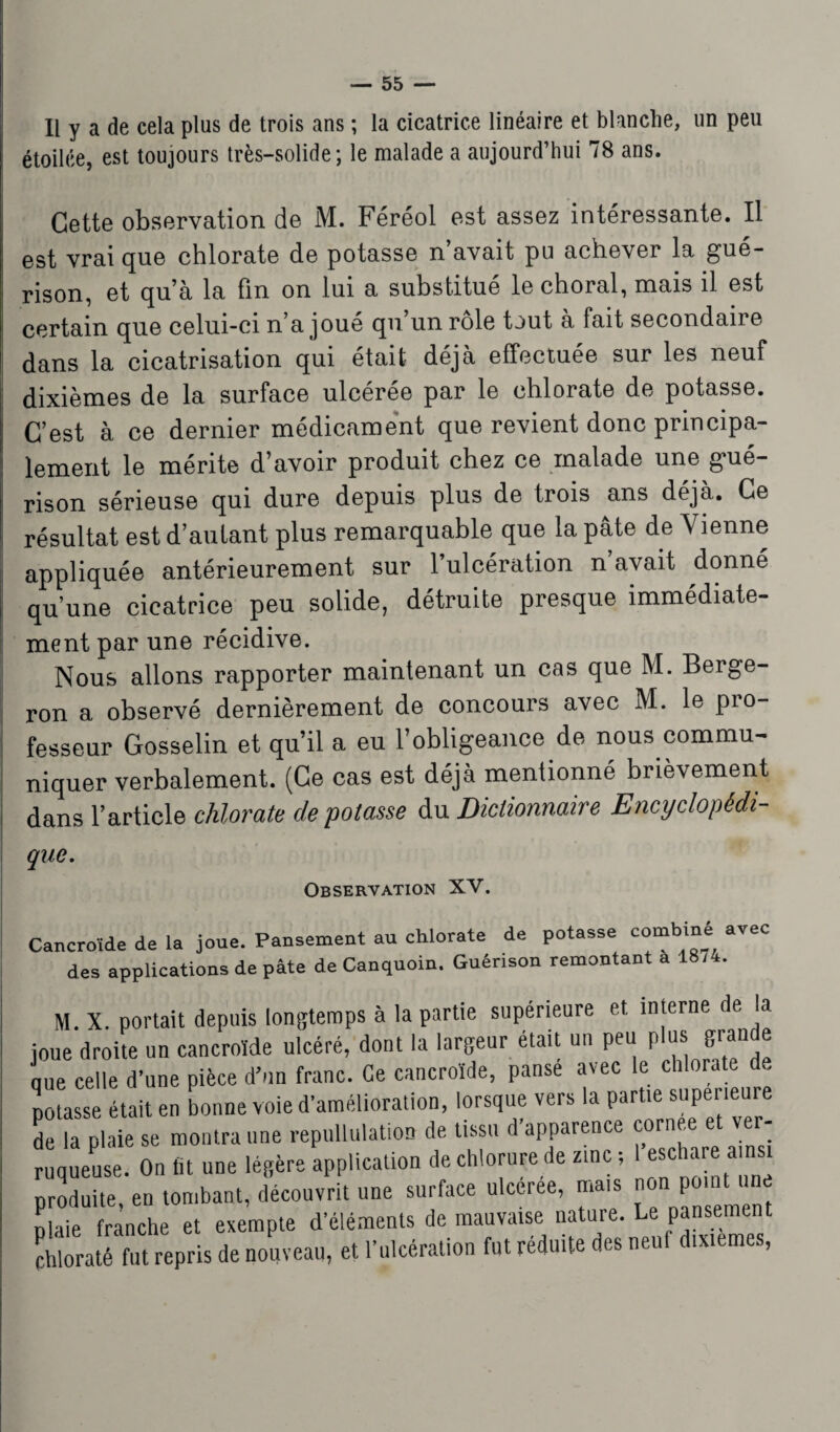 Il y a de cela plus de trois ans ; la cicatrice linéaire et blanche, un peu étoilée, est toujours très-solide; le malade a aujourd’hui 78 ans. Cette observation de M. Féréol est assez intéressante. Il est vrai que chlorate de potasse n avait pu achever la gué¬ rison, et qu’à la fin on lui a substitue le choral, mais il est certain que celui-ci n a joue qu un rôle tout a fait secondai] e dans la cicatrisation qui était déjà effectuée sur les neuf dixièmes de la surface ulcérée par le chlorate de potasse. C’est à ce dernier médicament que revient donc principa¬ lement le mérite d’avoir produit chez ce malade une gué¬ rison sérieuse qui dure depuis plus de trois ans déjà. Ce résultat est d’autant plus remarquable que la pâte de Vienne appliquée antérieurement sur l’ulcération n’avait donné qu’une cicatrice peu solide, détruite presque immédiate¬ ment par une récidive. Nous allons rapporter maintenant un cas que M. Berge- ron a observé dernièrement de concours avec M. le pio- fesseur Gosselin et qu’il a eu l’obligeance de nous commu¬ niquer verbalement. (Ce cas est déjà mentionné brièvement dans l’article chlorate dépotasse du Dictionnaire Encyclopédi¬ que. Observation XV. Cancroïde de la joue. Pansement au chlorate de potasse combiné avec des applications de pâte deCanquoin. Guérison remontant a 18/4. M. X. portait depuis longtemps à la partie supérieure et interne de la joue droite un cancroïde ulcéré, dont la largeur était un peu p us; gran e nue celle d’une pièce d’un franc. Ce cancroïde, panse avec le chlorate de potasse était en bonne voie d'amélioration, lorsque vers la partie supérieure de la plaie se montra une repullulation de tissu d’apparence cornee et ver- ruqueuse. On lit une légère application de chlorure de zinc-, 1 eschare ainsi produite, en tombant, découvrit une surface ulcérée, mais plaie franche et exempte d’éléments de mauvaise nature. Le pansement chloraté fut repris de nouveau, et l’ulcération fut réduite «s neu ixtemcs,