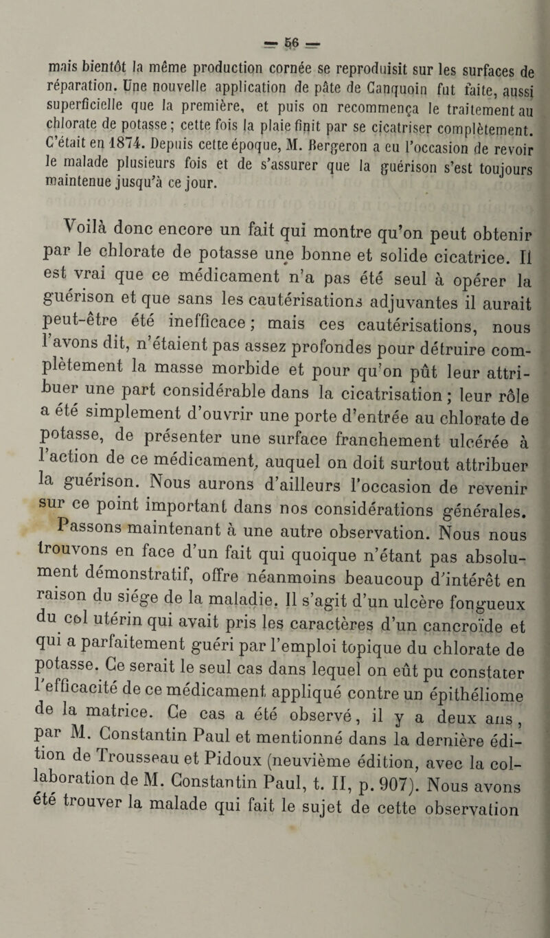 -Se¬ mais bientôt la même production cornée se reproduisit sur les surfaces de réparation. Une nouvelle application de pâte de Canquoin fut faite, aussi superficielle que la première, et puis on recommença le traitement au chlorate de potasse; cette fois la plaie finit par se cicatriser complètement. C’était en 1874. Depuis cette époque, M. Dergeron a eu l’occasion de revoir Je malade plusieurs fois et de s’assurer que la guérison s’est toujours maintenue jusqu’à ce jour. Voilà donc encore un fait qui montre qu’on peut obtenir par le chlorate de potasse une bonne et solide cicatrice. Il est vrai que ce médicament n’a pas été seul à opérer la guérison et que sans les cautérisations adjuvantes il aurait peut-être été inefficace ; mais ces cautérisations, nous 1 avons dit, n étaient pas assez profondes pour détruire com¬ plètement la masse morbide et pour qu’on pût leur attri¬ buer une part considérable dans la cicatrisation ; leur rôle a été simplement d’ouvrir une porte d’entrée au chlorate de potasse, de présenter une surface franchement ulcérée à l’action de ce médicament, auquel on doit surtout attribuer la guérison. Nous aurons d’ailleurs l'occasion de revenir sur ce point important dans nos considérations générales. Passons maintenant à une autre observation. Nous nous trouvons en face d’un fait qui quoique n’étant pas absolu¬ ment démonstratif, offre néanmoins beaucoup d’intérêt en raison du siège de la maladie. Il s’agit d’un ulcère fongueux du col utérin qui avait pris les caractères d’un cancroïde et qui a parfaitement guéri par l’emploi topique du chlorate de potasse. Ce serait le seul cas dans lequel on eût pu constater 1 efficacité de ce médicament appliqué contre un épithéliome de la matrice. Ce cas a été observé, il y a deux ans , par M. Constantin Paul et mentionné dans la dernière édi¬ tion de Trousseau et Pidoux (neuvième édition, avec la col¬ laboration de M. Constantin Paul, t. II, p. 907). Nous avons été tiouver la malade qui fait le sujet de cette observation
