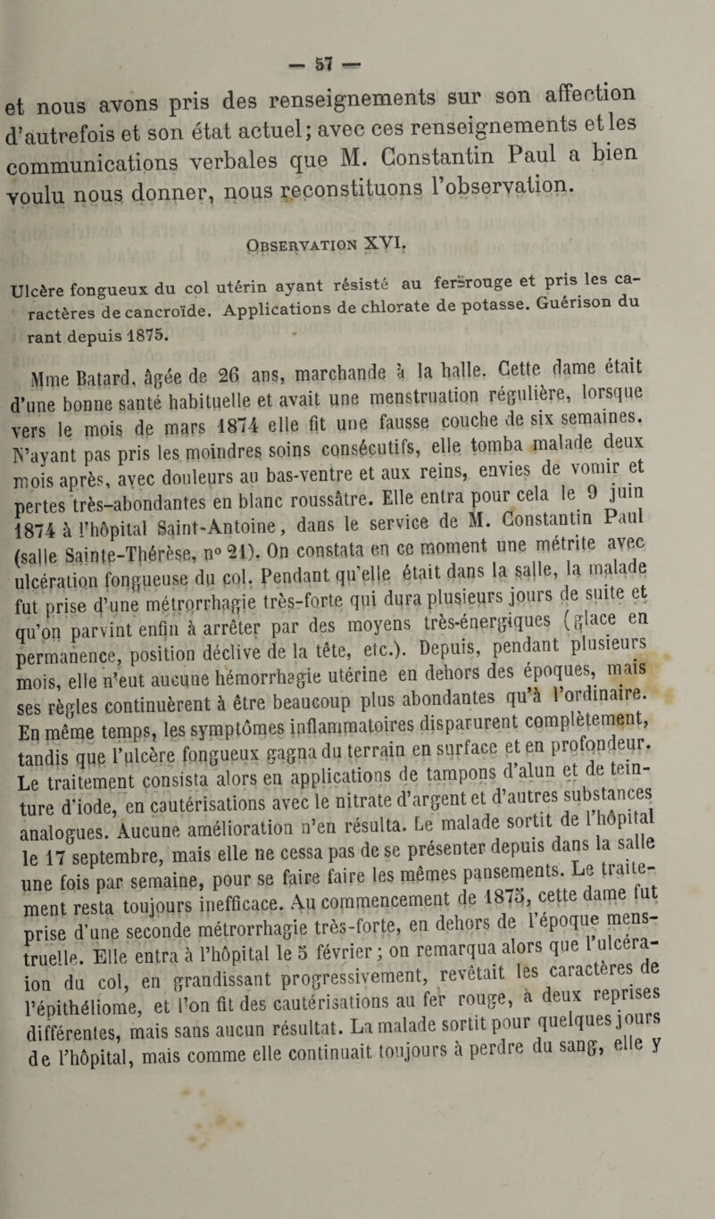 et nous avons pris des renseignements sur son affection d’autrefois et son état actuel; avec ces renseignements et les communications verbales que M. Constantin Paul a bien voulu nous donner, nous reconstituons 1 observation. Observation XVI. Ulcère fongueux du col utérin ayant résisté au ferïrouge et pris les ca¬ ractères de cancroïde. Applications de chlorate de potasse. Guérison du rant depuis 1875. Mme Batard, âgée de 26 ans, marchande à la halle. Cette dame était d’une bonne santé habituelle et avait une menstruation régulière, lorsque vers le mois de mars 1874 elle fit une fausse couche de six semaines. IS’ayant pas pris les moindres soins consécutifs, elle tomba malade deux mois après, avec douleurs au bas-ventre et aux reins, envies de vomir et pertes très-abondantes en blanc roussâtre. Elle entra pour cela le 9 juin 1874 à l’hôpital Saint-Antoine, dans le service de M. Constantin au (salle Sainte-Thérèse, n° 21). On constata en ce moment une metrite avec ulcération fongueuse du col. Pendant qu’elle était dans la salle, a ma a e fut prise d’une métrorrhagie très-forte qui dura plusieurs jouis c e sm e e qu’on parvint enfin à arrêter par des moyens très-énergiques (glace en permanence, position déclive de la tête, etc.). Depuis, pendant plusieurs mois, elle n’eut aucune hémorrhagie utérine en dehors des époques, mais ses règles continuèrent à être beaucoup plus abondantes qu’à 1 ordinaire. En même temps, les symptômes inflammatoires disparurent comp etemen , tandis que l’ulcère fongueux gagna du terrain en surface et en profondeur. Le traitement consista alors eu applications de tampons d alun e e ein ture d’iode, en cautérisations avec le nitrate d’argent et d’autres subs ances analogues. Aucune amélioration n’en résulta. Le malade sortit de hop le 17 septembre, mais elle ne cessa pas de se présenter depuis dans la salle une fois par semaine, pour se faire faire les mêmes pansements. Le traite¬ ment resta toujours inefficace. Au commencement de 1875 cette dame fut prise d'une seconde métrorrhagie très-forte, en dehors de 1 époque mens¬ truelle. Elle entra à l’hôpital le 5 février ; ou remarqua alors que 1 ulcera- ion du col, en grandissant progressivement, revêtait les caractères de l’épithéliome, et l’on fit des cautérisations au fer rouge, a deux reprise différentes, mais sans aucun résultat. La malade sortit pour que ques j de l’hôpital, mais comme elle continuait toujours à perdre du sang, eue y