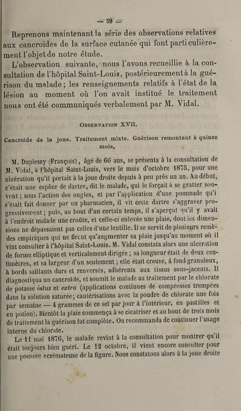 Reprenons maintenant la série des observations relatives aux cancroïdes de la surface cutanée qui font particulière¬ ment l’objet de notre étude. L’observation suivante, nous l’avons recueillie à la con¬ sultation de l’hôpital Saint-Louis, postérieurement à la gué¬ rison du malade; les renseignements relatifs à l’état de la lésion au moment où l’on avait institué le traitement nous ont été communiqués verbalement par M. Vidal. Observation XVII. Cancroïde de la joue. Traitement mixte. Guérison remontant à quinze mois. M. Duplessy (François), âgé de 66 ans, se présenta à la consultation de M. Vidal, à l’hôpital Saint-Louis, vers le mois d’octobre 1875, pour une ulcération qu’il portait à la joue droite depuis à peu près un an. Au début, c’était une espèce de dartre, dit le malade, qui le forçait à se gratter sou¬ vent; sous l’action des ongles, et par l’application d’une pommade qu’i s’était fait donner par un pharmacien, il vit cette dartre s’aggraver pro¬ gressivement ; puis, au bout d’un certain temps, il s aperçut qu il y avait à l’endroit malade une croûte, et celle-ci enlevée une plaie, dont tes dimen¬ sions ne dépassaient pas celles d’une lentille. Il se servit de plusieurs remè¬ des empiriques qui ne firent qu’augmenter sa plaie jusqu’au moment où il vint consulter à l’hôpital Saint-Louis. M. Vidal constata alors une ulcération de forme elliptique et verticalement dirigée ; sa longueur était de deux cen¬ timètres, et sa largeur d’un seulement ; elle était creuse, à fond granuleux, à bords saillants durs et renversés, adhérents aux tissus sous-jacents. II diagnostiqua un cancroïde, et soumit le malade au traitement par le chlorate de potasse intus et extra (applications continues de compresses trempées dans la solution saturée; cautérisations avec la poudre de chlorate une fois par semaine — 4 grammes de ce sel par jour à l’intérieur, en pastilles et en potion). Bientôt la plaie commença à se cicatriser et au bout de trois mois de traitement la guérison fut complète. Ou recommanda de continuer l’usage interne du chlorate. Le 11 mai 1876, le malade revint à la consultation pour montrer qu il était toujours bien guéri. Le 12 octobre, il vient encore consulter pour une poussée eczémateuse de la figure. Nous constatons alors à la joue droite