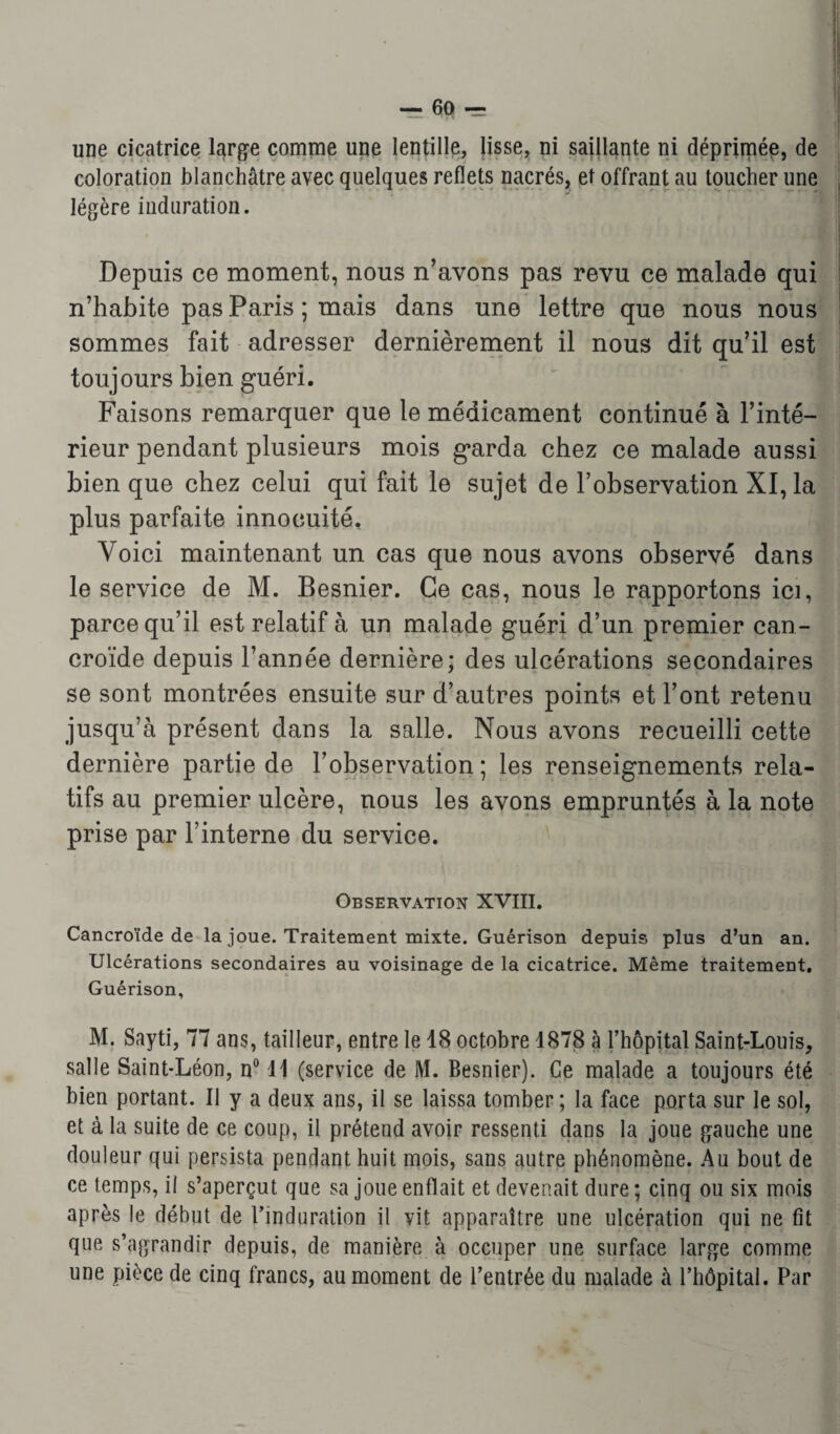 une cicatrice large comme une lentille, lisse, ni saillante ni déprimée, de coloration blanchâtre avec quelques reflets nacrés, et offrant au toucher une légère induration. Depuis ce moment, nous n’avons pas revu ce malade qui n’habite pas Paris ; mais dans une lettre que nous nous sommes fait adresser dernièrement il nous dit qu’il est toujours bien guéri. Faisons remarquer que le médicament continué à l’inté¬ rieur pendant plusieurs mois garda chez ce malade aussi bien que chez celui qui fait le sujet de l’observation XI, la plus parfaite innocuité. Voici maintenant un cas que nous avons observé dans le service de M. Besnier. Ce cas, nous le rapportons ici, parce qu’il est relatif à un malade guéri d’un premier can- croïde depuis l’année dernière; des ulcérations secondaires se sont montrées ensuite sur d’autres points et l’ont retenu jusqu’à présent dans la salle. Nous avons recueilli cette dernière partie de l’observation; les renseignements rela¬ tifs au premier ulcère, nous les avons empruntés à la note prise par Tinterne du service. Observation XVIII. Cancroïde de la joue. Traitement mixte. Guérison depuis plus d’un an. Ulcérations secondaires au voisinage de la cicatrice. Même traitement. Guérison, M. Sayti, 77 ans, tailleur, entre le 18 octobre 1878 à rhôpital Saint-Louis, salle Saint-Léon, n° 11 (service de M. Besnier). Ce malade a toujours été bien portant. II y a deux ans, il se laissa tomber ; la face porta sur le sol, et à la suite de ce coup, il prétend avoir ressenti dans la joue gauche une douleur qui persista pendant huit mois, sans autre phénomène. Au bout de ce temps, il s’aperçut que sa joue enflait et devenait dure; cinq ou six mois après le début de l’induration il vit apparaître une ulcération qui ne fit que s’agrandir depuis, de manière à occuper une surface large comme une pièce de cinq francs, au moment de l’entrée du malade à l’hôpital. Par