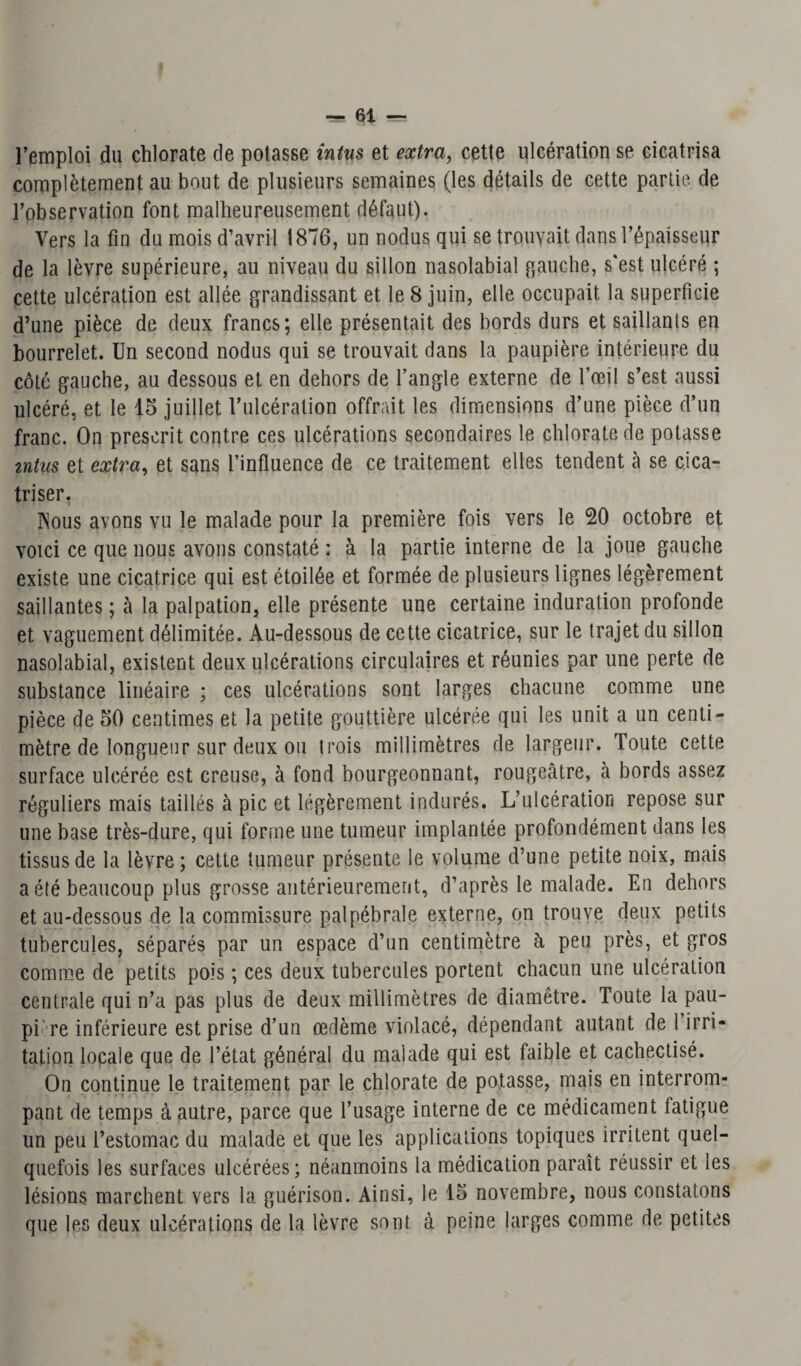 l’emploi du chlorate de potasse intus et extra, cette ulcération se cicatrisa complètement au bout de plusieurs semaines (les détails de cette partie, de l’observation font malheureusement défaut). Vers la fin du mois d’avril 1876, un nodus qui se trouvait dans l’épaisseur de la lèvre supérieure, au niveau du sillon nasolabial gauche, s'est ulcéré ; cette ulcération est allée grandissant et le 8 juin, elle occupait la superficie d’une pièce de deux francs; elle présentait des bords durs et saillants en bourrelet. Un second nodus qui se trouvait dans la paupière intérieure du côté gauche, au dessous et en dehors de l’angle externe de l’œil s’est aussi ulcéré, et le 15 juillet l’ulcération offrait les dimensions d’une pièce d’un franc. On prescrit contre ces ulcérations secondaires le chlorate de potasse intus et extra, et sans l’influence de ce traitement elles tendent à se cica¬ triser. TSous avons vu le malade pour la première fois vers le 20 octobre et voici ce que nous avons constaté : à la partie interne de la joue gauche existe une cicatrice qui est étoilée et formée de plusieurs lignes légèrement saillantes ; cà la palpation, elle présente une certaine induration profonde et vaguement délimitée. Au-dessous de cette cicatrice, sur le trajet du sillon nasolabial, existent deux ulcérations circulaires et réunies par une perte de substance linéaire ; ces ulcérations sont larges chacune comme une pièce de 50 centimes et la petite gouttière ulcérée qui les unit a un centi¬ mètre de longueur sur deux ou trois millimètres de largeur. Toute cette surface ulcérée est creuse, à fond bourgeonnant, rougeâtre, à bords assez réguliers mais taillés à pic et légèrement indurés. L’ulcération repose sur une base très-dure, qui forme une tumeur implantée profondément dans les tissus de la lèvre ; cette tumeur présente le volume d’une petite noix, mais a été beaucoup plus grosse antérieurement, d’après le malade. En dehors et au-dessous de la commissure palpébrale externe, on trouve deux petits tubercules, séparés par un espace d’un centimètre à peu près, et gros comme de petits pois ; ces deux tubercules portent chacun une ulcération centrale qui n’a pas plus de deux millimètres de diamètre. Toute la pau- pi' re inférieure est prise d’un œdème violacé, dépendant autant de l’irri¬ tation locale que de l’état général du malade qui est faible et cachectisé. On continue le traitement par le chlorate de potasse, mais en interrom¬ pant de temps à autre, parce que l’usage interne de ce médicament fatigue un peu l’estomac du malade et que les applications topiques irritent quel¬ quefois les surfaces ulcérées; néanmoins la médication paraît réussir et les lésions marchent vers la guérison. Ainsi, le 15 novembre, nous constatons que les deux ulcérations de la lèvre sont à peine larges comme de petites