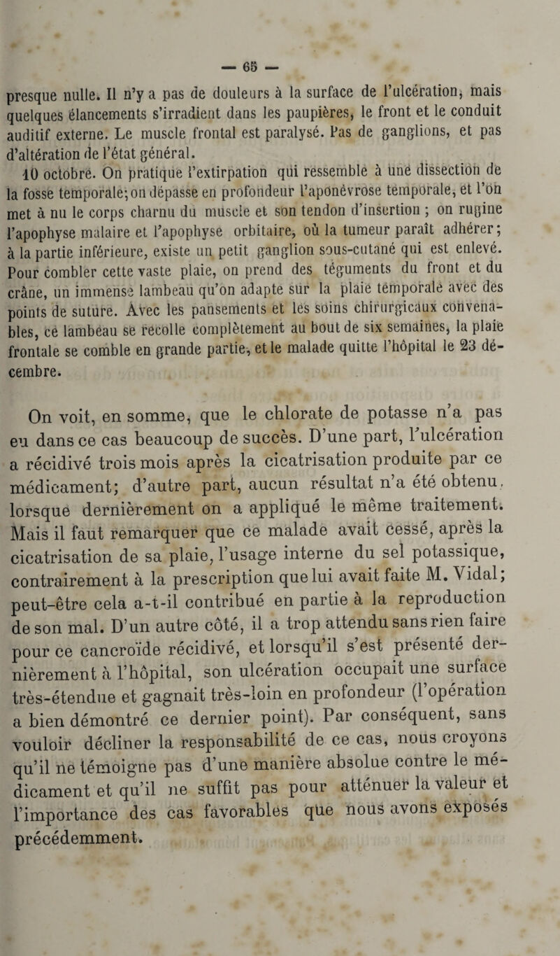 presque nulle. Il n’y a pas de douleurs à la surface de l’ulcération, mais quelques élancements s’irradient dans les paupières, le front et le conduit auditif externe. Le muscle frontal est paralysé. Pas de ganglions, et pas d’altération de l’état général. 40 octobre. On pratique l’extirpation qui ressemble à une dissection de la fosse temporale; on dépasse en profondeur l’aponévrose temporale, et l’on met à nu le corps charnu du muscle et son tendon d’insertion ; on rugine l’apophyse malaire et l’apophyse orbitaire, où la tumeur paraît adhérer ; à la partie inférieure, existe un petit ganglion sous-cutané qui est enlevé. Pour combler cette vaste plaie, on prend des téguments du front et du crâne, un immense lambeau qu’on adapte sur la plaie temporale avec des points de suture. Avec les pansements et les soins chirurgicaux convena¬ bles, ce lambeau se recolle complètement au bout de six semaines, la plaie frontale se comble en grande partie, et le malade quitte l’hôpital le 23 dé¬ cembre. On voit, en somme, que le chlorate de potasse n a pas eu dans ce cas beaucoup de succès. D une part, 1 ulcération a récidivé trois mois après la cicatrisation produite par ce médicament; d’autre part, aucun résultat n a été obtenu, lorsque dernièrement on a appliqué le même traitement. Mais il faut remarquer que ce malade avait cessé, après la cicatrisation de sa plaie, l’usage interne du sel potassique, contrairement à la prescription que lui avait faite M. Vidal, peut-être cela a-t-il contribué en partie a la reproduction de son mal. D’un autre côté, il a trop attendu sans rien faire pour ce cancroide récidivé, et lorsqu il s est présenté cloi nièrement à l’hôpital, son ulcération occupait une surface très-étendue et gagnait très-loin en profondeur (1 opéiation a bien démontré ce dernier point). Par conséquent, sans vouloir décliner la responsabilité de ce cas, nous croyons qu’il ne témoigne pas d’une manière absolue contre le mé¬ dicament et qu’il ne suffit pas pour atténuer la valeur et l’importance des cas favorables que nous avons exposés précédemment.