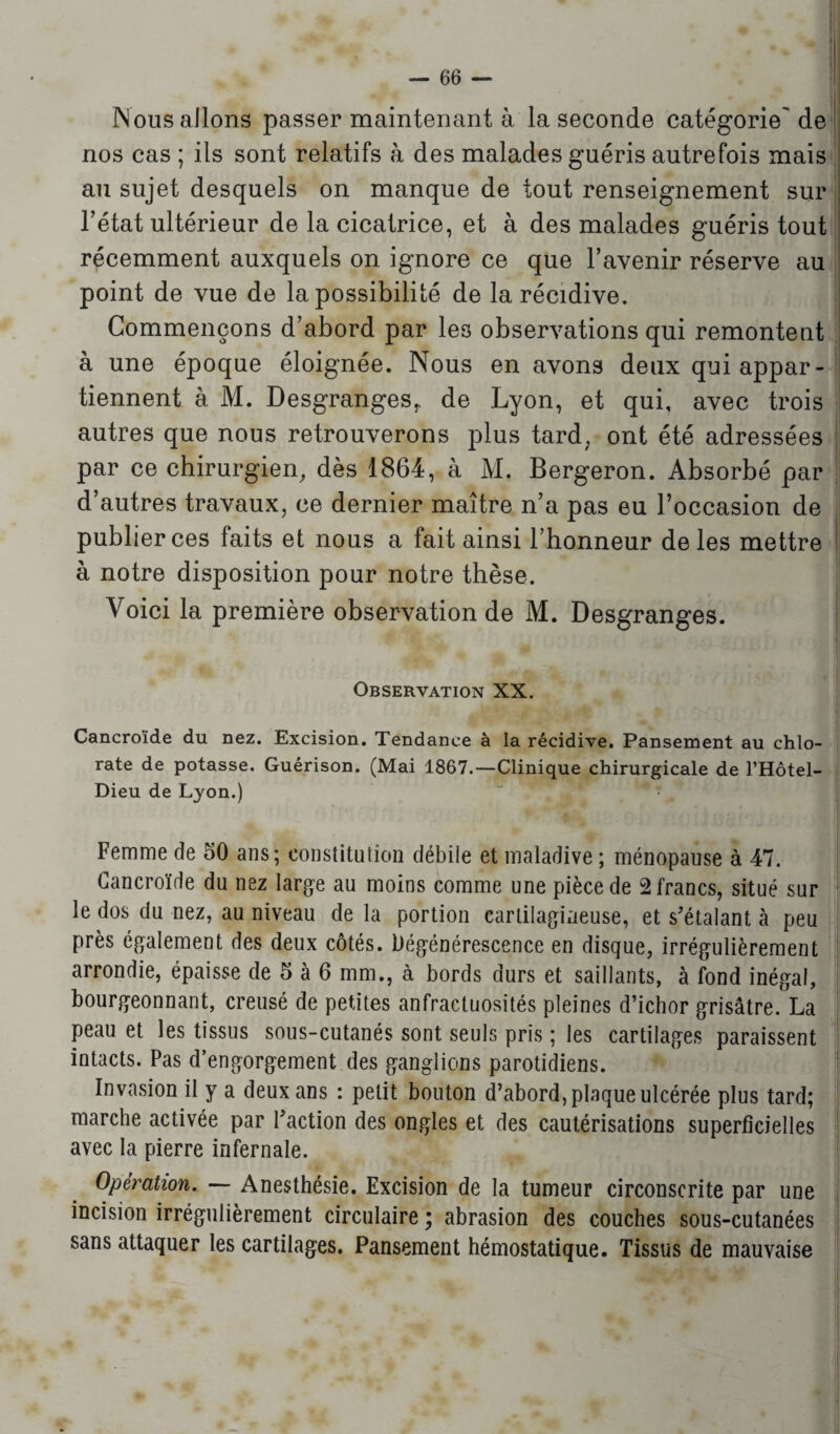 Nous allons passer maintenant à la seconde catégorie' de nos cas ; ils sont relatifs à des malades guéris autrefois mais au sujet desquels on manque de tout renseignement sur l’état ultérieur de la cicatrice, et à des malades guéris tout récemment auxquels on ignore ce que l’avenir réserve au point de vue de la possibilité de la récidive. Commençons d’abord par les observations qui remontent à une époque éloignée. Nous en avons deux qui appar¬ tiennent à M. Desgranges,, de Lyon, et qui, avec trois autres que nous retrouverons plus tard, ont été adressées par ce chirurgien, dès 1864, à M. Bergeron. Absorbé par d’autres travaux, ce dernier maître n’a pas eu l’occasion de publier ces faits et nous a fait ainsi l’honneur de les mettre à notre disposition pour notre thèse. Voici la première observation de M. Desgranges. Observation XX. Cancroïde du nez. Excision. Tendance à la récidive. Pansement au chlo¬ rate de potasse. Guérison. (Mai 1867.—Clinique chirurgicale de l’Hôtel- Dieu de Lyon.) Femme de 50 ans; constitution débile et maladive ; ménopause à 47. Cancroïde du nez large au moins comme une pièce de 2 francs, situé sur le dos du nez, au niveau de la portion cartilagineuse, et s'étalant à peu près également des deux côtés. Dégénérescence en disque, irrégulièrement arrondie, épaisse de 5 à 6 mm., à bords durs et saillants, à fond inégal, bourgeonnant, creusé de petites anfractuosités pleines d’ichor grisâtre. La peau et les tissus sous-cutanés sont seuls pris ; les cartilages paraissent intacts. Pas d’engorgement des ganglions parotidiens. Invasion il y a deux ans : petit bouton d’abord, plaque ulcérée plus tard; marche activée par Faction des ongles et des cautérisations superficielles avec la pierre infernale. Opération. — Anesthésie. Excision de la tumeur circonscrite par une incision irrégulièrement circulaire ; abrasion des couches sous-cutanées sans attaquer les cartilages. Pansement hémostatique. Tissus de mauvaise