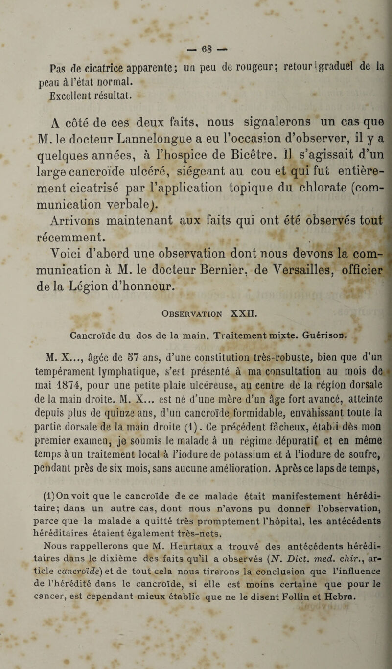 Pas de cicatrice apparente ; un peu dérouleur; retour j graduel de la peau à l’état normal. Excellent résultat. A côté de ces deux faits, nous signalerons un cas que M. le docteur Lannelongue a eu l’occasion d’observer, il y a quelques années, à l’hospice de Bicêtre. Il s’agissait d’un large cancroïde ulcéré, siégeant au cou et qui fut entière¬ ment cicatrisé par l’application topique du chlorate (com¬ munication verbale). . * Arrivons maintenant aux faits qui ont été observés tout récemment. Voici d’abord une observation dont nous devons la com¬ munication à M. le docteur Bernier, de Versailles, officier de la Légion d’honneur. Observation XXII. Cancroïde du dos de la main. Traitement mixte. Guérison. M. X..., âgée de 57 ans, d’une constitution très-robuste, bien que d’un tempérament lymphatique, s’est présenté à ma consultation au mois de mai 1874, pour une petite plaie ulcéreuse, au centre de la région dorsale de la main droite. M. X... est né d’une mère d’un âge fort avancé, atteinte depuis plus de quinze ans, d’un cancroïde formidable, envahissant toute la partie dorsale de la main droite (1). Ce précédent fâcheux, établi dès mon premier examen, je soumis le malade à un régime dépuratif et en même temps à un traitement local à l’iodure de potassium et à l’iodnre de soufre, pendant près de six mois, sans aucune amélioration. Après ce laps de temps, (1) On voit que le cancroïde de ce malade était manifestement hérédi¬ taire; dans un autre cas, dont nous n’avons pu donner l’observation, parce que la malade a quitté très promptement l’hôpital, les antécédents héréditaires étaient également très-nets. Nous rappellerons que M. Heurtaux a trouvé des antécédents hérédi¬ taires dans le dixième des faits qu’il a observés (N. Dict. med. chir., ar¬ ticle cctncroïde) et de tout cela nous tirerons la conclusion que l’influence de l’hérédité dans le cancroïde, si elle est moins certaine que pour le cancer, est cependant mieux établie que ne le disent Follin et Hebra.