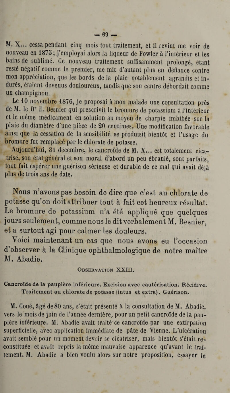 M. X... cessa pendant cinq mois tout traitement, et il revint me voir de nouveau en 1875 ; j’employai alors la liqueur de Fowler à l’intérieur et les bains de sublimé. Ce nouveau traitement suffisamment prolongé, étant resté négatif comme le premier, me mit d’autant plus en défiance contre mon appréciation, que les bords de la plaie notablement agrandis et in¬ durés, étaient devenus douloureux, tandis que son centre débordait comme un champignon. Le 10 novembre 1876, je proposai à mon malade une consultation près de M. le Dr E. Besnier qui prescrivit le bromure de potassium à l’intérieur et le même médicament en solution au moyen de charpie imbibée sur la plaie du diamètre d’une pièce de 20 centimes. Une modification favorable ainsi que la cessation de la sensibilité se produisit bientôt et l’usage du bromure fut remplacé par le chlorate de potasse. Aujourd’hui, 3L décembre, le cancroïde de M. X... est totalement cica¬ trisé, son état général et son moral d’abord un peu ébranlé, sont parfaits, tout fait espérer une guérison sérieuse et durable de ce mal qui avait déjà plus de trois ans de date. Nous n’avons pas besoin de dire que c’est au chlorate de potasse qu’on doit attribuer tout à fait cet heureux résultat. Le bromure de potassium n’a été appliqué que quelques jours seulement, comme nous le dit verbalement M. Besnier, et a surtout agi pour calmer les douleurs. Voici maintenant un cas que nous avons eu l’occasion d’observer à la Clinique ophthalmologique de notre maître M. Abadie. Observation XXIII. Cancroïde de la paupière inférieure. Excision avec cautérisation. Récidive. Traitement au chlorate de potasse (intus et extra). Guérison. M. Coué, âgé de 80 ans, s’était présenté à la consultation de M. Abadie, vers le mois de juin de l’année dernière, pour un petit cancroïde de la pau¬ pière inférieure. M. Abadie avait traité ce cancroïde par une extirpation superficielle, avec application immédiate de pâte de Vienne. L’ulcération avait semblé pour un moment devoir se cicatriser, mais bientôt s’était re¬ constituée et avait repris la même mauvaise apparence qu’avant le trai¬ tement. M. Abadie a bien voulu alors sur notre proposition, essayer le