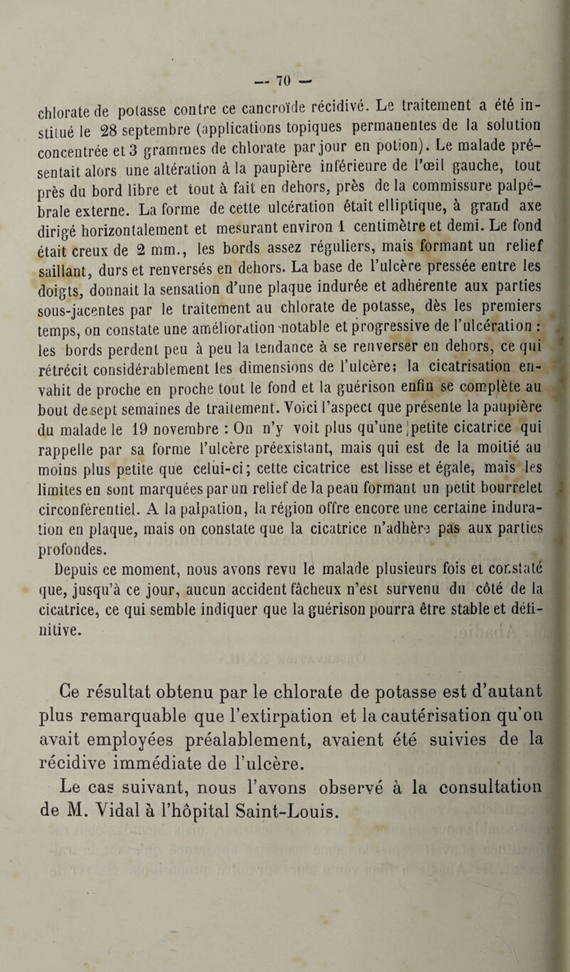 chlorate de polasse contre ce cancroïde récidivé. Le traitement a été in¬ timé le 28 septembre (applications topiques permanentes de la solution concentrée et 3 grammes de chlorate par jour en potion). Le malade pré¬ sentait alors une altération à la paupière inférieure de l’œil gauche, tout près du bord libre et iout à fait en dehors, près de la commissure palpé¬ brale externe. La forme de cette ulcération était elliptique, à grand axe dirigé horizontalement et mesurant environ 1 centimètre et demi. Le fond était creux de 2 mm., les bords assez réguliers, mais formant un relief saillant, durs et renversés en dehors. La base de l’ulcère pressée entre les doigts, donnait la sensation d’une plaque indurée et adhérente aux parties sous-jacentes par le traitement au chlorate de potasse, dès les premiers temps, on constate une amélioration motable et progressive de l’ulcération : les bords perdent peu à peu la tendance à se renverser en dehors, ce qui rétrécit considérablement les dimensions de 1 ulcère; la cicatrisation en¬ vahit de proche en proche tout le fond et la guérison enfin se complète au bout de sept semaines de traitement. Voici l’aspect que présente la paupière du malade le 19 novembre : On n’y voit plus qu’une petite cicatrice qui rappelle par sa forme l’ulcère préexistant, mais qui est de la moitié au moins plus petite que celui-ci; cette cicatrice est lisse et égale, mais les limites en sont marquées par un relief de la peau formant un petit bourrelet circonférentiel. A la palpation, la région offre encore une certaine indura¬ tion en plaque, mais on constate que la cicatrice n’adhèr-3 pas aux parties profondes. Depuis ce moment, nous avons revu le malade plusieurs fois et constaté que, jusqu’à ce jour, aucun accident fâcheux n’est survenu du côté de la cicatrice, ce qui semble indiquer que la guérison pourra être stable et défi¬ nitive. Ce résultat obtenu par le chlorate de potasse est d’autant plus remarquable que l’extirpation et la cautérisation qu’on avait employées préalablement, avaient été suivies de la récidive immédiate de l’ulcère. Le cas suivant, nous l’avons observé à la consultation de i\I. Vidal à l’hôpital Saint-Louis.