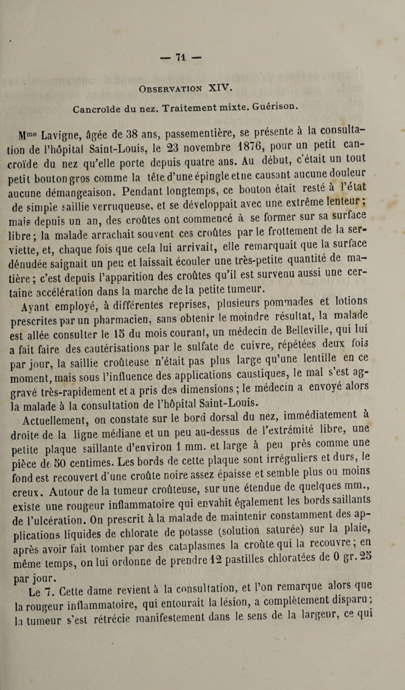 Observation XIV. Cancroïde du naz. Traitement mixte. Guérison. Mm0 Lavigne, âgée de 38 ans, passementière, se présente à la consulta¬ tion de l’hôpital Saint-Louis, le 23 novembre 1876, pour un petit can¬ croïde du nez qu'elle porte depuis quatre ans. Au début, c’était un tout petit bouton gros comme la tête d’une épingle etne causant aucune douleur aucune démangeaison. Pendant longtemps, ce bouton était resté à l’état de simple saillie verruqueuse, et se développait avec une extrême lenteur ; mais depuis un an, des croûtes ont commencé à se former sur sa surface libre; la malade arrachait souvent ces croûtes parle frottement de la ser¬ viette, et, chaque fois que cela lui arrivait, elle remarquait que la surface dénudée saignait un peu et laissait écouler une très-petite quantité de ma¬ tière ; c’est depuis l’apparition des croûtes qu’il est survenu aussi une cer¬ taine accélération dans la marche de la petite tumeur. Ayant employé, à différentes reprises, plusieurs pommades et lotions prescrites par un pharmacien, sans obtenir le moindre résultat, la malade est allée consulter le 15 du mois courant, un médecin de Belleville, qui lui a fait faire des cautérisations par le sulfate de cuivre, répétées deux fois par jour, la saillie croûteuse n’était pas plus large qu’une lentille en ce moment, mais sous l’influence des applications caustiques, le mal s’est ag¬ gravé très-rapidement et a pris des dimensions ; le médecin a envoyé alors la malade à la consultation de l’hôpital Saint-Louis. Actuellement, on constate sur le bord dorsal du nez, immédiatement a droite de la ligne médiane et un peu au-dessus de l’extrémité libre, une petite plaque saillante d’environ 1 mm. et large à peu près comme une pièce de 50 centimes. Les bords de cette plaque sont irréguliers et durs, e fond est recouvert d’une croûte noire assez épaisse et semble plus ou moins creux. Autour delà tumeur croûteuse, sur une étendue de quelques mm., existe une rougeur inflammatoire qui envahit également les bords saillants de l’ulcération. On prescrit à la malade de maintenir constamment des ap¬ plications liquides de chlorate de potasse (solution saluree) sur la plate, après avoir fait tomber par des cataplasmes la croûte qui la recouvre; même temps, on lui ordonne de prendre 12 pastilles chloratees de 0 gr. -5 par jour. . Le 7. Cette dame revient à la consultation, et l’on remarque alors que la routeur inflammatoire, qui entourait la lésion, a complètement disparu; la tumeur s’est rétrécie manifestement dans le sens de la largeur, ce qui