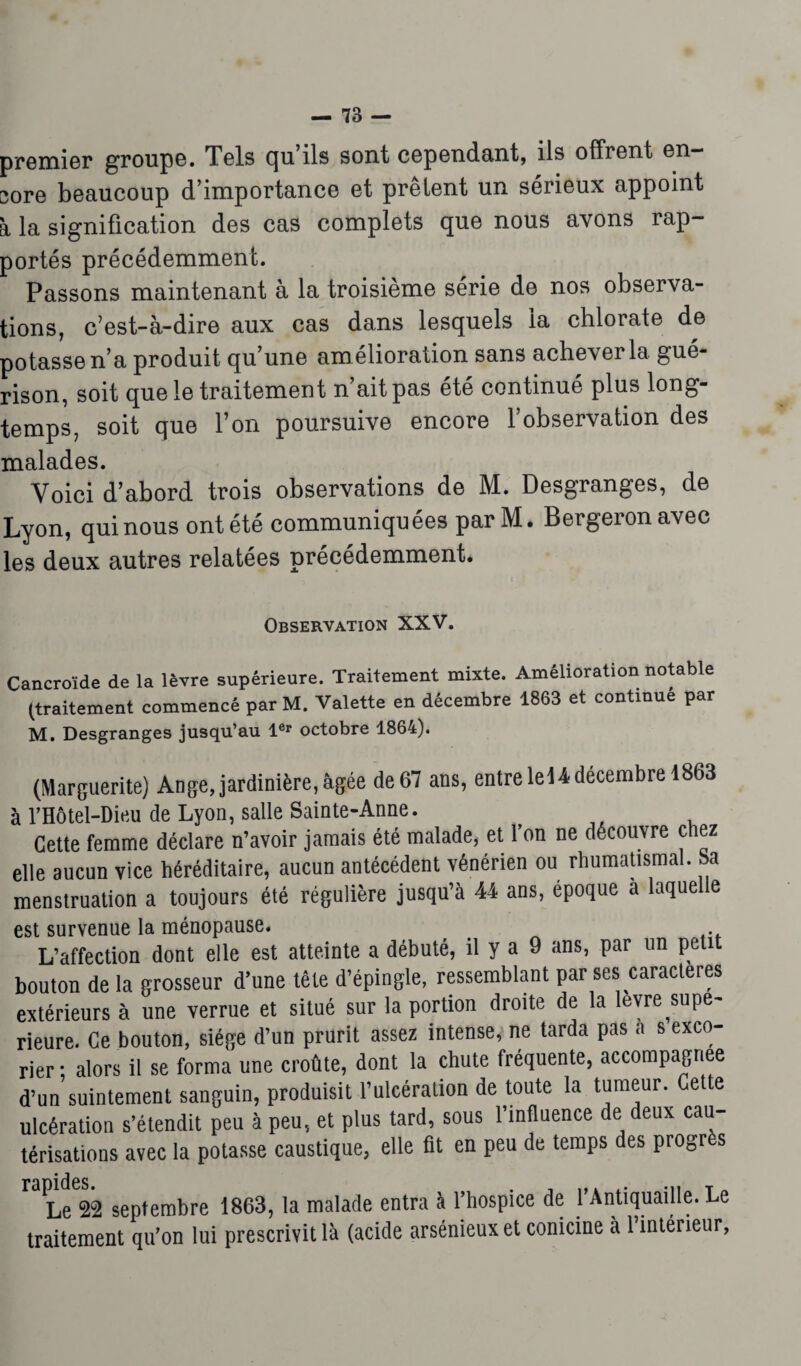 premier groupe. Tels qu’ils sont cependant, ils offrent en¬ core beaucoup d’importance et prêtent un sérieux appoint à la signification des cas complets que nous avons rap- portés précédemment. Passons maintenant à la troisième série de nos observa- tions, c’est-à-dire aux cas dans lesquels la chlorate de potasse n’a produit qu’une am élioration sans achever la gué¬ rison, soit que le traitement n’ait pas été continué plus long¬ temps, soit que l’on poursuive encore l’observation des malades. Voici d’abord trois observations de M. Desgranges, de Lyon, qui nous ont été communiquées par M. Bergeronavec les deux autres relatées précédemment. Observation XXV. Cancroïde de la lèvre supérieure. Traitement mixte. Amélioration notable (traitement commencé par M. Valette en décembre 1863 et continue par M. Desgranges jusqu’au 1er octobre 1864). (Marguerite) Ange, jardinière, âgée de 67 ans, entre le U décembre 1863 à l’Hôtel-Dieu de Lyon, salle Sainte-Anne. Cette femme déclare n’avoir jamais été malade, et Ton ne découvre chez elle aucun vice héréditaire, aucun antécédent vénérien ou rhumatismal. Sa menstruation a toujours été régulière jusqu’à 44 ans, époque a laquelle est survenue la ménopause. L’affection dont elle est atteinte a débuté, il y a 9 ans, par un petit bouton de la grosseur d’une tête d’épingle, ressemblant par ses caractères extérieurs à une verrue et situé sur la portion droite de la levre ^supé¬ rieure. Ce bouton, siège d’un prurit assez intense, ne tarda pas a s exco¬ rier • alors il se forma une croûte, dont la chute fréquente, accompagnée d’un suintement sanguin, produisit l’ulcération de toute la tumeur. Cette ulcération s’étendit peu à peu, et plus tard, sous l’influence de deux cau¬ térisations avec la potasse caustique, elle fit en peu de temps des progrès Le 22 septembre 1863, la malade entra à l’hospice de l’Antiquaille. Le traitement qn’on lui prescrivit là (acide arsénieux et conicine à l’intérieur,