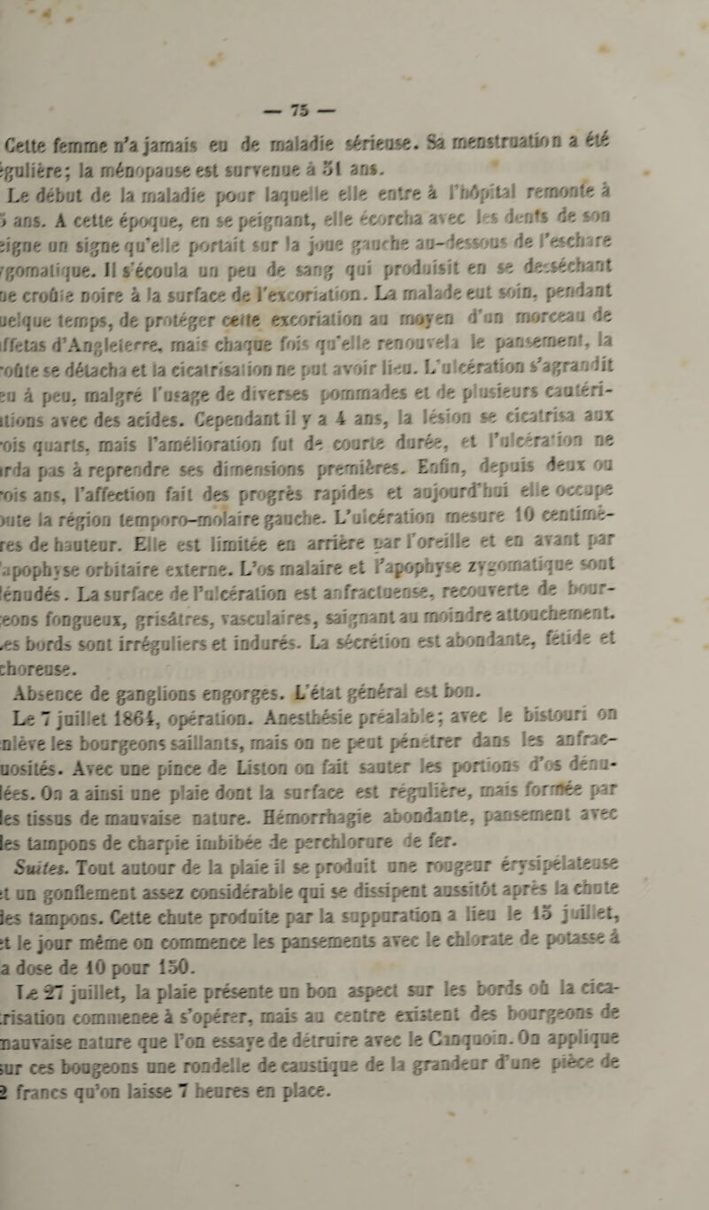 Cette femme n'a jamais eu de maladie sérieuse. Sa menstruation a été igulière; la ménopause est survenue â 51 an». Le début de Ja maladie pour lac ie le elle entre 4 r>6p t - rerno /e a j ans. A cette époque, en se peignant, elle écorcha avec 1 s den^s te son ïigrie un signe qu'elle portait sur 'a joue gm'he an-de'sov de l'eschare rgomaliqne. il s'écoula un peu de sang qui produisit en se desséchant ne croûîe noire à la surface de l'excoriation. La malade eut soin, per dant ue! pue temps, de protéger cerfe excoriation au moyen d’m morceau de 1 ffêtas d’Angleterre, mais chaque foi qu'el e renouvela le pansement la •oftte se détacha et la cicatrisation ne put avoir lieu. L u cération s'agra - dit zu à peu, malgré l’usage de diverses pommades et de p .sieurs caatéri- ilions avec des acides. Cependant il y a 4 ans, la lésion se cicatrisa aux •ois q îarts, mais l'amélioration fut de courte durée, ^t Yu cera ion ne irda pas à reprendre ses dimensions premières. Enfin, depuis deux ou mis ans, l’affection fait des progrès rapides et aujourd'hui elle occupe >ute la région temporo-moiairegauche. Vulcération mesure 10 centime- res de hauteur. E e est limitée eu arrière par l’oreille et en avant par poph.se orbitaire externe. L’os mal aire et l'apophy e zvuoma tique sont lénudés. La surface de PoJcération est anfractueuse, recouverte de bour- eoDs fongueux, grisâtres, vasculaires, saignant au moindre attouchement, .es bords sont irréguliers et indurés. La sécrétion est abondante, fetîde e. choreuse. Absence de ganglions engorges. L état générai est bon. Le 7 juillet 1864. opération. Anesthésie préalable; avec le bistouri on niève les bourgeons saillants, mais on ne peut pénétrer dans ies anfrac- uosités. Avec une pince de Liston on fait sauter ies portions d’os dénu- lées. On a ainsi une p aie dont la surface est régulière, mais formée par les tissus de mauvaise nature. Hémorrhagie abondante, pansement avec les tampons de charpie imbibée de perchlorore e fer. Suites. Tout autour de la plaie L se produit une rougeur érysipélateuse ;t un gonflement assez considérable qui se dissipent aussitôt apr-s la chute ies tampons. Cette chut- produite par la suppuration a lieu ie 15 juii et, :t le jour même on commence les pansements avec le chlorate de potasse a a dose de 10 pour 150. 27 juillet, la plaie présente on boa aspect sur les bords on -a eica- risatioo comi.enee à s’opérer, mais au centre existent des bourgeons de mauvaise nature que Ton essaye de détruire avec le Cm g uoin.On app.ique >ur ces bougeons une ron delle de caustique de la grandeur d'une pièce de 2 francs qu’on laisse 7 heures en place.