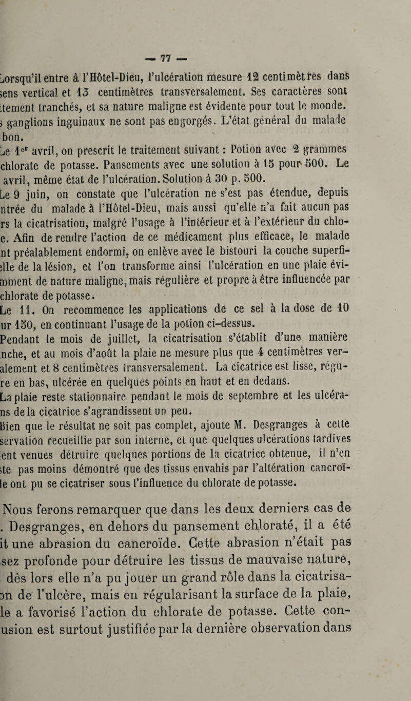 lorsqu’il entre à l’Hôtel-Dieu, l’ulcération mesure 12 centimètres dans >ens vertical et 13 centimètres transversalement. Ses caractères sont :tement tranchés, et sa nature maligne est évidente pour tout le monde. 3 ganglions inguinaux ne sont pas engorgés. L’état général du malade bon. Le 1er avril, on prescrit le traitement suivant : Potion avec 2 grammes chlorate de potasse. Pansements avec une solution à 15 pour 500. Le avril, même état de l’ulcération. Solution à 30 p. 500. Le 9 juin, on constate que l’ulcération ne s’est pas étendue, depuis ntrée du malade à l’Hôtel-Dieu, mais aussi qu’elle n’a fait aucun pas rs la cicatrisation, malgré l’usage à l’intérieur et à l’extérieur du chlo- e. Afin de rendre l’action de ce médicament plus efficace, le malade nt préalablement endormi, on enlève avec le bistouri la couche superfi¬ cie de la lésion, et l’on transforme ainsi l’ulcération en une plaie évi- mment de nature maligne, mais régulière et propre à être influencée par chlorate dépotasse. Le 11. On recommence les applications de ce sel à la dose de 10 ur 150, en continuant l’usage de la potion ci-dessus. Pendant le mois de juillet, la cicatrisation s’établit d’une manière nche, et au mois d’août la plaie ne mesure plus que 4 centimètres ver- alement et 8 centimètres transversalement. La cicatrice est lisse, régu- re en bas, ulcérée en quelques points en haut et en dedans. La plaie reste stationnaire pendant le mois de septembre et les ulcéra- ns delà cicatrice s’agrandissent un peu. Bien que le résultat ne soit pas complet, ajoute M. Desgranges à cette servation recueillie par son interne, et que quelques ulcérations tardives ent venues détruire quelques portions de la cicatrice obtenue, il n’en ;te pas moins démontré que des tissus envahis par l’altération cancroï- le ont pu se cicatriser sous l’influence du chlorate dépotasse. Nous ferons remarquer que dans les deux derniers cas de . Desgranges, en dehors du pansement chlorate, il a été it une abrasion du cancroïde. Cette abrasion n’était pas sez profonde pour détruire les tissus de mauvaise nature, dès lors elle n’a pu jouer un grand rôle dans la cicatrisa- 3n de l’ulcère, mais en régularisant la surface de la plaie, le a favorisé l’action du chlorate de potasse. Cette con- usion est surtout justifiée par la dernière observation dans