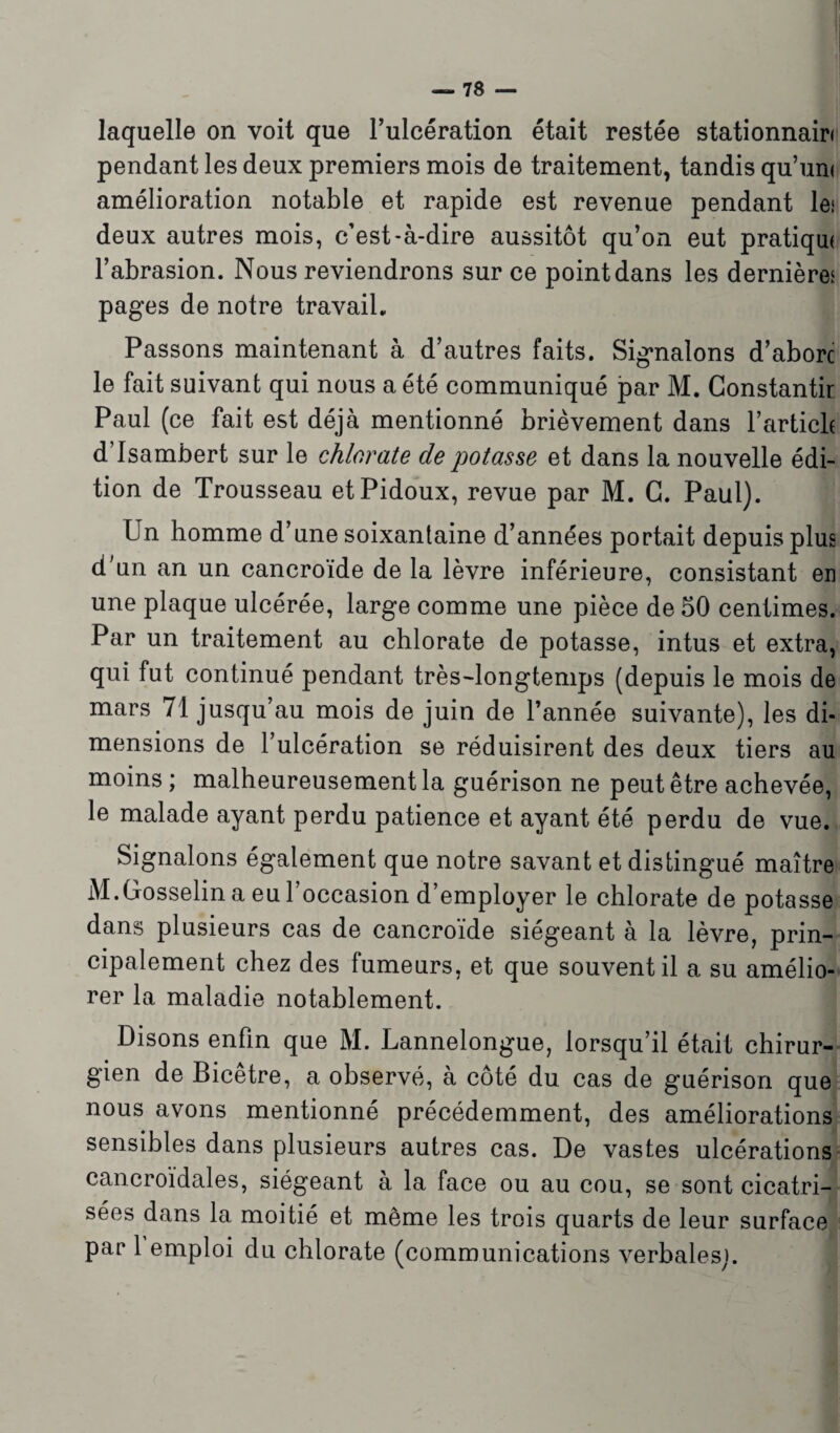 laquelle on voit que l’ulcération était restée stationnairi pendant les deux premiers mois de traitement, tandis qu’uni amélioration notable et rapide est revenue pendant les deux autres mois, c’est-à-dire aussitôt qu’on eut pratiqui l’abrasion. Nous reviendrons sur ce point dans les dernières pages de notre travail. Passons maintenant à d’autres faits. Signalons d’aborc le fait suivant qui nous a été communiqué par M. Gonstantir Paul (ce fait est déjà mentionné brièvement dans l’article d Isambert sur le chlorate de potasse et dans la nouvelle édi¬ tion de Trousseau etPidoux, revue par M. G. Paul). Un homme d’une soixantaine d’années portait depuis plus d'un an un cancroïde de la lèvre inférieure, consistant en une plaque ulcérée, large comme une pièce de 50 centimes. Par un traitement au chlorate de potasse, intus et extra, qui fut continué pendant très-longtemps (depuis le mois de mars 71 jusqu’au mois de juin de l’année suivante), les di¬ mensions de l’ulcération se réduisirent des deux tiers au moins ; malheureusement la guérison ne peut être achevée, le malade ayant perdu patience et ayant été perdu de vue. Signalons également que notre savant et distingué maître M.Gosselin a eu l’occasion d’employer le chlorate de potasse dans plusieurs cas de cancroïde siégeant à la lèvre, prin¬ cipalement chez des fumeurs, et que souvent il a su amélio¬ rer la maladie notablement. Disons enfin que M. Lannelongue, lorsqu’il était chirur¬ gien de Bicêtre, a observé, à côté du cas de guérison que nous avons mentionné précédemment, des améliorations sensibles dans plusieurs autres cas. De vastes ulcérations cancroïdales, siégeant à la face ou au cou, se sont cicatri¬ sées dans la moitié et même les trois quarts de leur surface par 1 emploi du chlorate (communications verbales].