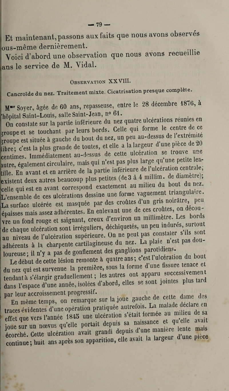 Et maintenant, passons aux faits que nous avons observes ous-même dernièrement. Yoici d’abord une observation que nous avons recueillie ans le service de M. Vidal. Observation XXVIII. Cancro'ide du nez. Traitement mixte. Cicatrisation presque complète. M”' Soyer, âgée de. 60 ans, repasseuse, entre le 28 décembre 1876, à hôpital Saint-Louis, salle Saint-Jean, n° 61. On constate sur la partie inférieure du nez quatre ulcérations renn.es en ■roupeet se touchant par leurs bords. Celle qui forme le centre do ce .ouïe est située à gauche du bout du nez, un peu au-dessus de 1 extrémité ibre; c’est la plus grande de toutes, et elle a la largeur d une piece - ‘entimes. Immédiatement au-dessus de cette ulcération se trouve une dire, également circulaire, mais qui n’est pas plus large qu une petite e ille En avant et en arrière de la partie inférieure de 1 u cera ion cen rn e, : xi stent deux antres beaucoup plus petites (de 3 à 4 millim de diamètre; :elle qui est en avant correspond exactement au milieu du bout du nez. ^ensemble de ces ulcérations dessine une forme vaguement tnangulai . La surface ulcérée est masquée par des croûtes d un gns noira re, p •paisses mais assez adhérentes. En enlevant une de ces croûtes, on décou¬ vre un fond rouge et saignant, creux d’environ un millimétré, de chaque ulcération sont irréguliers, déchiquetés, un peu >«d“res' “r ou au niveau de l’ulcération supérieure. On ne peut pas Çonstate s^ ls sont adhérents à la charpente cartilagineuse du nez. La plaie n est pa loureuse- il n’v a pas de gonflement des ganglions parotidiens. U début de cette lésion remonte à quatre ans; c’est .'ulcération du bout du nez qui est survenue la première, sous la forme d une fissure tenace e tendant! s’élargir graduellement ; les autres ont aPP«u ?u^ss‘^e dans l’espace d’une année, isolées d’abord, elles se sont jointes plus par leur accroissement progressif. En même temps, on remarque sur la joue gauc ' , traces évidentes d’une opération pratiquée autrefois. La malade déclaré en effet que vers l’année 1845 une ulcération s’était formée au milieu de sa nue sur un nœvus qu’elle portait depuis sa naissance et qu elle avait écorché. Cette ulcération avait grandi depuis d’une manière lente mais continue ; huit ans après son apparition, elle avait la largeui d P