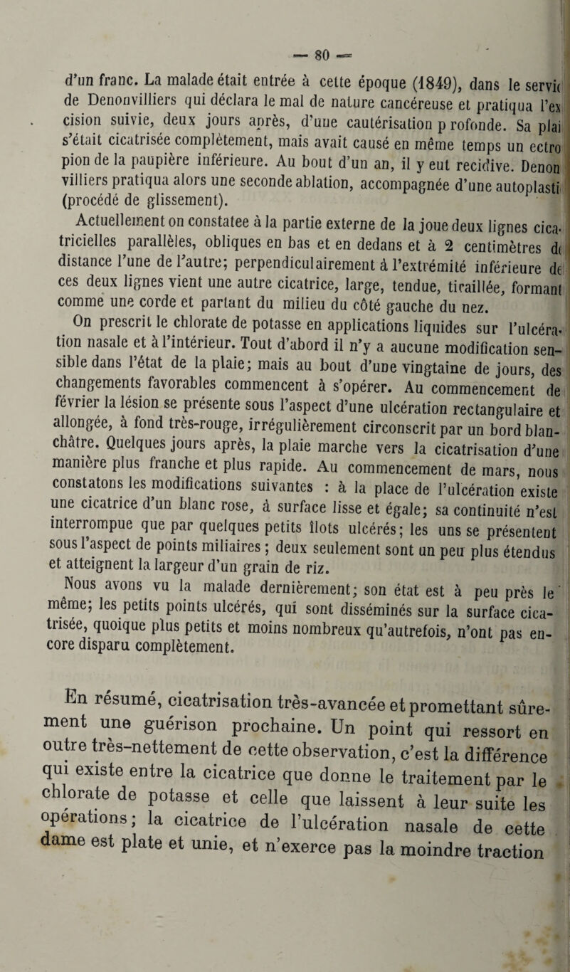 d’un franc. La malade était entrée à cette époque (1849), dans le servie de Denonvilliers qui déclara le mal de nature cancéreuse et pratiqua l’ex cision suivie, deux jours après, d’uue cautérisation p rofonde. Sa plai s était cicatrisée complètement, mais avait causé en même temps un ectro pion de la paupière inférieure. Au bout d’un an, il y eut récidivé. Denon villiers pratiqua alors une seconde ablation, accompagnée d’une autoplasti (procédé de glissement). Actuellement on constatée à la partie externe de la joue deux lignes cica¬ tricielles parallèles, obliques en bas et en dedans et à 2 centimètres d( distance l’une de l’autre; perpendiculairement à l’extrémité inférieure de ces deux lignes vient une autre cicatrice, large, tendue, tiraillée, formant comme une corde et parlant du milieu du côté gauche du nez. On prescrit le chlorate de potasse en applications liquides sur l’ulcéra* tion nasale et al intérieur. Tout d abord il n’y a aucune modification sen¬ sible dans 1 état de la plaie, mais au bout d’une vingtaine de jours, des changements favorables commencent à s’opérer. Au commencement de février la lésion se présente sous l’aspect d’une ulcération rectangulaire et allongée, à fond très-rouge, irrégulièrement circonscrit par un bord blan¬ châtre. Quelques jours après, la plaie marche vers la cicatrisation d’une manière plus tranche et plus rapide. Au commencement de mars nous constatons les modifications suivantes : à la place de l’ulcération existe une cicatrice d’un blanc rose, à surface lisse et égale; sa continuité n’est interrompue que par quelques petits îlots ulcérés; les uns se présentent sous l’aspect de points miliaires ; deux seulement sont un peu plus étendus et atteignent la largeur d’un grain de riz. Nous avons vu la malade dernièrement; son état est à peu près le' même, les petits points ulcérés, qui sont disséminés sur la surface cica¬ trisée, quoique plus petits et moins nombreux qu’autrefois, n’ont pas en¬ core disparu complètement. En résumé, cicatrisation très-avancée et promettant sûre- ment une guérison prochaine. Un point qui ressort en outre très-nettement de cette observation, c’est la différence qui existe entre la cicatrice que donne le traitement par le chlorate de potasse et celle que laissent à leur suite les operations; la cicatrice de l’ulcération nasale de cette dame est plate et unie, et n’exerce pas la moindre traction