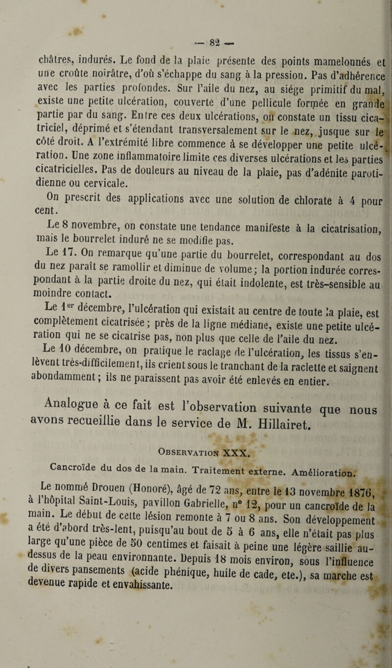 châtres, indurés. Le fond de la plaie présente des points mamelonnés et une croûte noirâtre, d’où s’échappe du sang à la pression. Pas d’adhérence avec les parties profondes. Sur l’aile du nez, au siège primitif du mal, existe une petite ulcération, couverte d’une pellicule formée en grande partie par du sang. Entre ces deux ulcérations, on constate un tissu cica¬ triciel, déprimé et s’étendant transversalement sur le nez, jusque sur le côté droit. A l’extrémité libre commence à se développer une petite ulcé-, ration. Une zone inflammatoire limite ces diverses ulcérations et les parties cicatricielles. Pas de douleurs au niveau de la plaie, pas d’adénite paroti¬ dienne ou cervicale. On prescrit des applications avec une solution de chlorate à 4 pour cent. Le S novembre, on constate une tendance manifeste à la cicatrisation, mais le bourrelet induré ne se modifie pas. Le 17. On remarque qu’une partie du bourrelet, correspondant au dos du nez paraît se ramollir et diminue de volume; la portion indurée corres¬ pondant à la partie droite du nez, qui était indolente, est très-sensible au moindre contact. Le 1er décembre, l’ulcération qui existait au centre de toute la plaie, est complètement cicatrisée; près de la ligne médiane, existe une petite ulcé¬ ration qui ne se cicatrise pas, non plus que celle de l’aile du nez. Le 10 décembre, on pratique le raclage de l’ulcération, les tissus s’en¬ lèvent très-difficilemen t, iis crient sous le tranchant de la raclette et saignent abondamment ; ils ne paraissent pas avoir été enlevés en entier. Analogue à ce fait est l’observation suivante que nous avons recueillie dans le service de M. Hillairet. Observation XXX. Cancroide du dos de la main. Traitement externe. Amélioration. , nommé Drouen (Honoré), âgé de 72 ans, entre le 13 novembre 1876, a 1 hôpital Saint-Louis, pavillon Gabrielle, n° 12, pour un cancroïde de la main Le début de cette lésion remonte à 7 ou 8 ans. Son développement a ete d abord très-lent, puisqu’au bout de 5 à 6 ans, elle n’était pas plus large qu une piece de 50 centimes et faisait à peine une légère saillie au- dessus de la peau environnante. Depuis 18 mois environ, sous l’influence de divers pansements (acide phénique, huile de cade, ete.), sa marche est devenue rapide et envahissante.