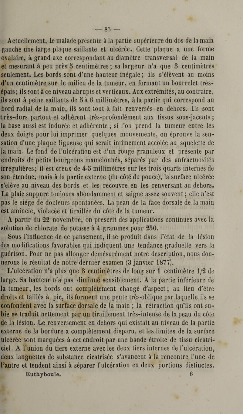 83 — Actuellement, le malade présente à la partie supérieure du dos de la main gauche une large plaque saillante et ulcérée. Cette plaque a une forme ovalaire, à grand axe correspondant, au diamètre transversal de la main et mesurant à peu près 5 centimètres; sa largeur n’a que 3 centimètres seulement. Les bords sont d’une hauteur inégale; ils s’élèvent au moins d’un centimètre sur le milieu de la tumeur, en formant un bourrelet très- épais ; ils sont à ce niveau abrupts et verticaux. Aux extrémités, au contraire, ils sont à peine saillants de 5 à 6 millimètres, à la partie qui correspond au bord radial de la main, ils sont tout à fait renversés en dehors. Ils sont très-durs partout et adhèrent très-profondément aux tissus sous-jacents; la base aussi est indurée et adhérente ; si l’on prend la tumeur entre les deux doigts pour lui imprimer quelques mouvements, on éprouve la sen¬ sation d’une plaque ligueuse qui serait inlimement accolée au squelette de la main. Le fond de l’ulcération est d’un rouge granuleux et présente par endroits de petits bourgeons mamelonnés, séparés par des anfractuosités irrégulières; il est creux de 4-5 millimètres sur les trois quarts internes de son étendue, mais à la partie externe (du côté du pouce), la surface ulcérée s’élève au niveau des bords et les recouvre en les renversant au dehors. La plaie suppure toujours abondamment et saigne assez souvent; elle n’est pas le siège de douleurs spontanées. La peau de la face dorsale de la main est amincie, violacée et tiraillée du côté de la tumeur. A partir du 22 novembre, on prescrit des applications continues avec la solution de chlorate de potasse à 4 grammes pour 250. Sous l’influence de ce pansement, il se produit dans l’état de la lésion des modifications favorables qui indiquent une tendance graduelle vers la guérison. Pour ne pas allonger démésurément notre description, nous don¬ nerons le résultat de notre dernier examen (3 janvier 1877). L’ulcération n’a plus que 3 centimètres de long sur 1 centimètre 1/2 de large. Sa hauteur n’a pas diminué sensiblement. A la partie inférieure de la tumeur, les bords ont complètement changé d’aspect; au lieu d’être droits et taillés à pic, ils forment une pente très-oblique par laquelle ils se confondent avec la surface dorsale de la main ; la rétraction qu’ils ont su¬ bie se traduit nettement par un tiraillement très-intense de la peau du côté de la lésion. Le renversement en dehors qui existait au niveau de la partie externe de la bordure a complètement disparu, et les limites de la surface ulcérée sont marquées à cet endroit par une bande étroite de tissu cicatri¬ ciel. A l’union du tiers externe avec les deux tiers internes de l’ulcération, deux languettes de substance cicatrisée s’avancent à la rencontre l’une de l’autre et tendent ainsi à séparer l’ulcération en deux portions distinctes.