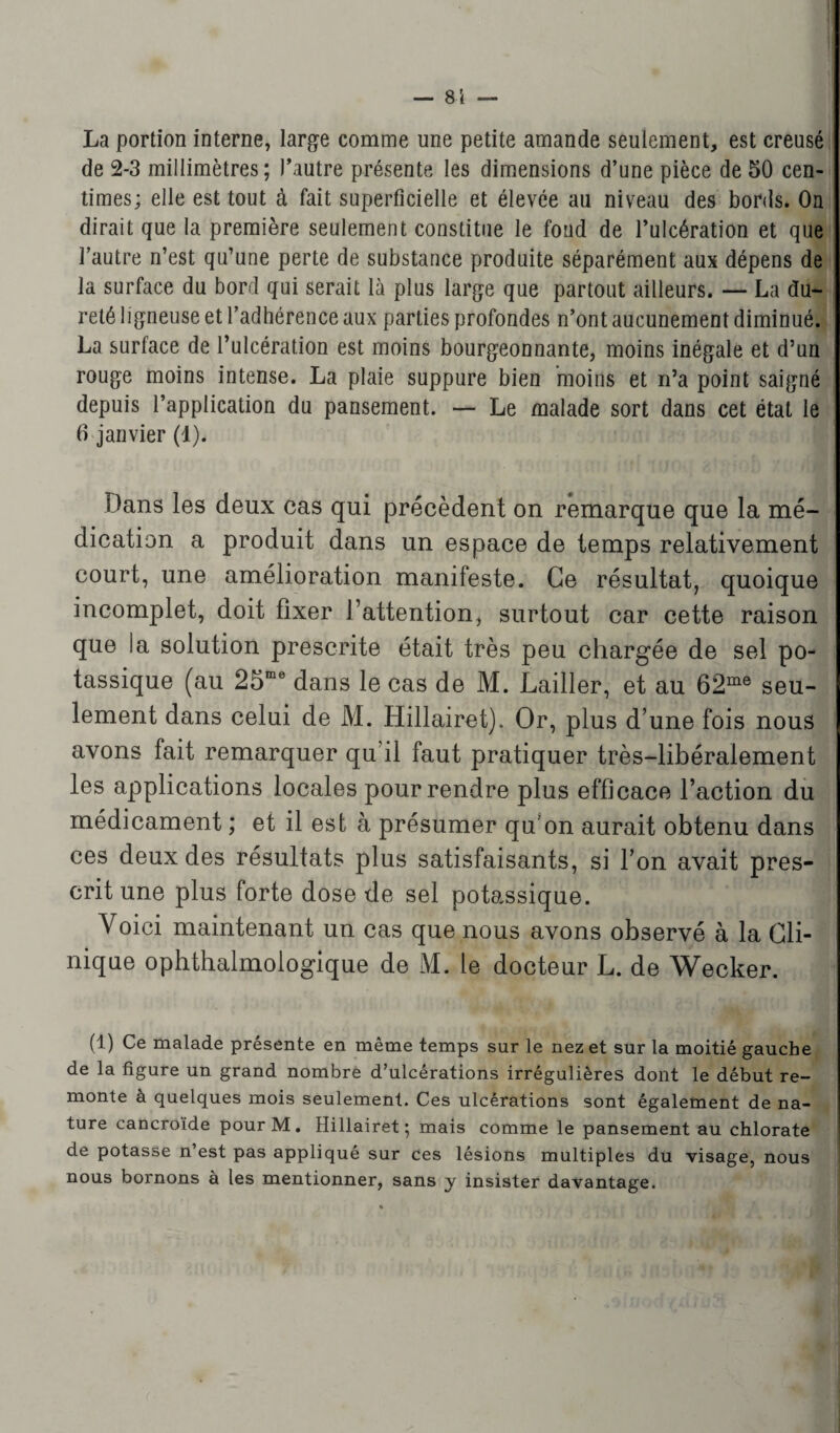 — 81 — La portion interne, large comme une petite amande seulement, est creusé de 2-3 millimètres; l’autre présente les dimensions d’une pièce de 50 cen¬ times; elle est tout à fait superficielle et élevée au niveau des bords. On dirait que la première seulement constitue le fond de l’ulcération et que l’autre n’est qu’une perte de substance produite séparément aux dépens de la surface du bord qui serait là plus large que partout ailleurs. — La du¬ reté ligneuse et l’adhérence aux parties profondes n’ont aucunement diminué. La surface de l’ulcération est moins bourgeonnante, moins inégale et d’un rouge moins intense. La plaie suppure bien moins et n’a point saigné depuis l’application du pansement. — Le malade sort dans cet état le 6 janvier (1). Dans les deux cas qui précèdent on remarque que la mé¬ dication a produit dans un espace de temps relativement court, une amélioration manifeste. Ce résultat, quoique incomplet, doit fixer l’attention, surtout car cette raison que la solution prescrite était très peu chargée de sel po¬ tassique (au 25œe dans le cas de M. Lailler, et au 62me seu¬ lement dans celui de M. Hillairet). Or, plus d’une fois nous avons fait remarquer qu’il faut pratiquer très-libéralement les applications locales pour rendre plus efficace l’action du médicament ; et il est à présumer qu'on aurait obtenu dans ces deux des résultats plus satisfaisants, si l’on avait pres¬ crit une plus forte dose de sel potassique. Voici maintenant un cas que nous avons observé à la Cli¬ nique ophthalmologique de M. le docteur L. de Wecker. (1) Ce malade présente en même temps sur le nez et sur la moitié gauche de la figure un grand nombre d’ulcérations irrégulières dont le début re¬ monte à quelques mois seulement. Ces ulcérations sont également de na¬ ture cancroide pour M. Hillairet; mais comme le pansement au chlorate de potasse n’est pas appliqué sur ces lésions multiples du visage, nous nous bornons à les mentionner, sans y insister davantage.