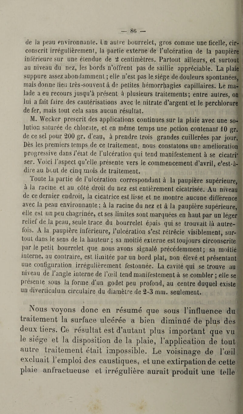 de la peau environnante. In autre bourrelet, gros comme une ficelle, cir¬ conscrit irrégulièrement, la partie externe de l’ulcération de la paupière inférieure sur une étendue de 2 centimètres. Partout ailleurs, et surtout au niveau du nez, les bords n’offrent pas de saillie appréciable. La plaie suppure assez abondamment ; elle n’est pas le siège de douleurs spontanées, mais donne lieu très-souvent à de petites hémorrhagies capillaires. Le ma¬ lade a eu recours jusqu’à présent à plusieurs traitements; entre autres, on lui a fait faire des cautérisations avec le nitrate d’argent et le perchlorure de fer, mais tout cela sans aucun résultat. M. Wecker prescrit des applications continues sur la plaie avec une so¬ lution saturée de chlorate, et en même temps une potion contenant 10 gr. de ce sel pour 200 gr. d’eau, à prendre trois grandes cuillerées par jour. Dès les premiers temps de ce traitement, nous constatons une amélioration progressive dans J’éiat de l’ulcération qui tend manifestement à se cicatri’ ser. Voici 1 aspect qu’elle présente vers le commencement d’avril, c’est-à- dire au bout de cinq mois de traitement. Toute la partie de l’ulcération correspondant à la paupière supérieure, à la racine et au côté droit du nez est enlièrement cicatrisée. Au niveau de ce dernier endroit, la cicatrice est lisse et ne montre aucune différence avec la peau environnante; à la racine du nez et à la paupière supérieure, elle est un peu chagrinée, et ses limites sont marquées en haut par un léger relie! de la peau, seule trace du bourrelet épais qui se trouvait là autre- lois. A la paupière inférieure, l’ulcération s’est rétrécie visiblement, sur¬ tout dans le sens de la hauteur ; sa moitié externe est toujours circonscrite par le petit bourrelet que nous avons signalé précédemment; sa moitié interne, au contraire, est limitée par un bord plat, non élevé et présentant une configuration irrégulièrement festonnée. La cavité qui se trouve au niveau de l’angle interne de l’œil tend manifestement à se combler ; elle se présente sous la forme d’un godet peu profond, au centre duquel existe un diverticulum circulaire du diamètre de 2-3 mm. seulement. « Nous voyons donc en résumé que sous l’influence du traitement la surface ulcérée a bien diminué de plus des deux tiers. Ce résultat est d’autant plus important que vu le siège et la disposition de la plaie, l’application de tout autre traitement était impossible. Le voisinage de l’œil excluait 1 emploi des caustiques, et une extirpation de cette plaie anfractueuse et irrégulière aurait produit une telle