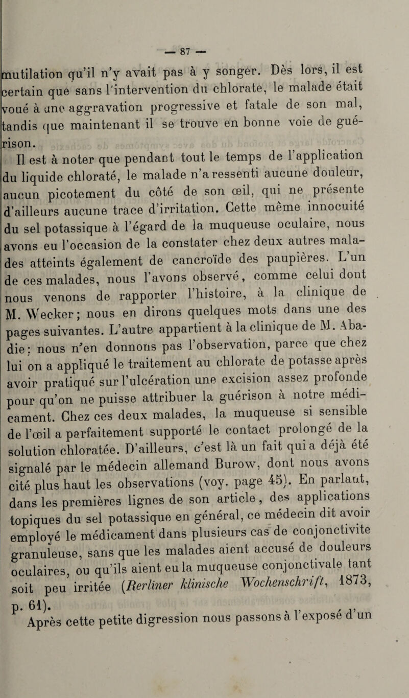 Mutilation qu’il n’y avait pas à y songer. Dès lors, il est certain que sans l'intervention du chlorate, le malade était voué à une aggravation progressive et fatale de son mal, tandis que maintenant il se trouve en bonne voie de gué- rison. Il est à noter que pendant tout le temps de l’application du liquide chlorate, le malade n a ressenti aucune douleui, aucun picotement du côté de son œil, qui ne présente d’ailleurs aucune trace d’irritation. Cette meme innocuité du sel potassique à l’égard de la muqueuse oculaire, nous avons eu l’occasion de la constater chez deux auties mala¬ des atteints également de cancroïde des paupières. L’un de ces malades, nous l’avons observé, comme celui dont nous venons de rapporter l’histoire, à la clinique de M. Wecker; nous en dirons quelques mots dans une des pages suivantes. L autre appartient à la clinique de M. Aba¬ die: nous n'en donnons pas l’observation, parce que chez lui on a appliqué le traitement au chlorate de potasse après avoir pratiqué sur l’ulcération une excision assez profonde pour qu’on ne puisse attribuer la guérison à notre médi¬ cament. Chez ces deux malades, la muqueuse si sensible de l’œil a parfaitement supporté le contact prolongé de la, solution chloratée. D’ailleurs, c est là un fait quia déjà été signalé par le médecin allemand Burow, dont nous avons cité plus haut les observations (voy. page 45). En parlant, dans les premières lignes de son article, des applications topiques du sel potassique en général, ce médecin dit avoir employé le médicament dans plusieurs cas de conjonctivite granuleuse, sans que les malades aient accusé de douleurs oculaires, ou qu’ils aient eu la muqueuse conjonctivale tant soit peu irritée (Rerliner klinische Wochenschrift, 1873, P- 61)- , ,, ... Après cette petite digression nous passons a 1 expose d un