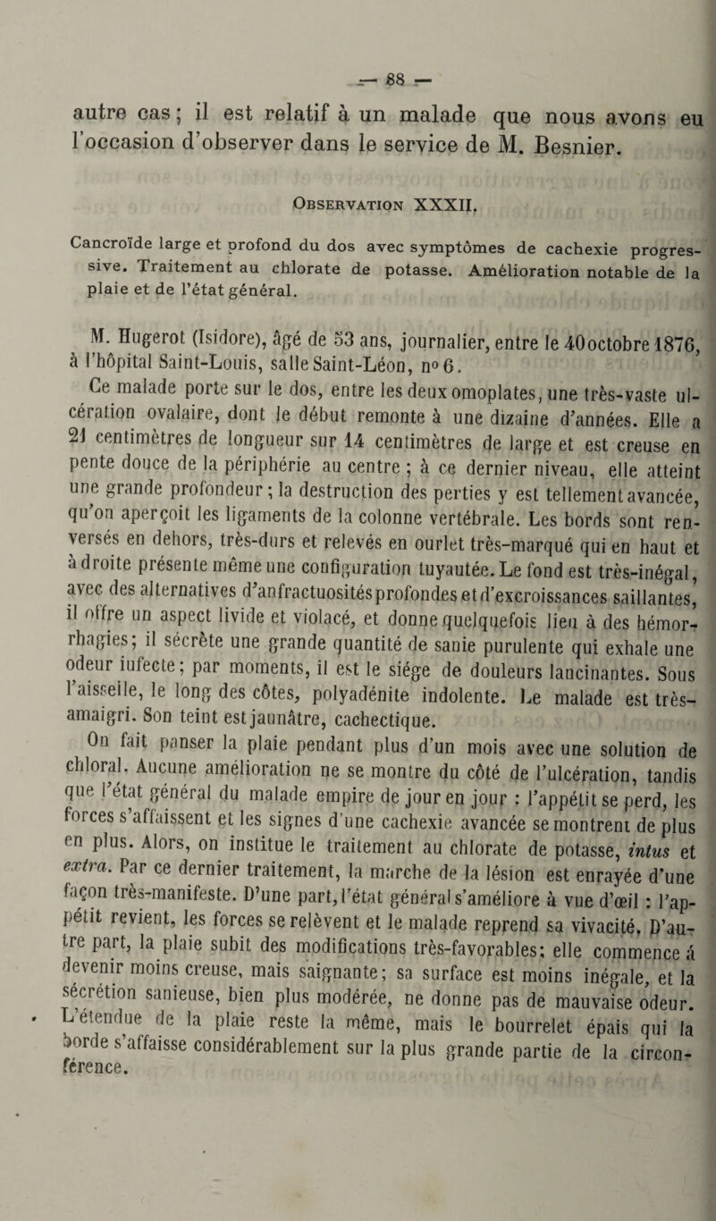 l’occasion d’observer dans le service de M. Besnier. Observation XXXII. Cancroïde large et profond du dos avec symptômes de cachexie progres¬ sive. Traitement au chlorate de potasse. Amélioration notable de la plaie et de l’état général. Hugerot (Isidore), âgé de 53 ans, journalier, entre le 40octobre 1876, à l’hôpital Saint-Louis, salle Saint-Léon, n°6. Ce malade porte sur le dos, entre les deux omoplates, une très-vaste ul¬ cération ovalaire, dont le début remonte à une dizaine d’années. Elle a 21 centimètres de longueur sur 14 centimètres de large et est creuse en pente douce de la périphérie au centre ; à ce dernier niveau, elle atteint une grande profondeur; la destruction des perties y est tellement avancée, qu’on aperçoit les ligaments de la colonne vertébrale. Les bords sont ren¬ versés en dehors, très-durs et relevés en ourlet très-marqué qui en haut et adroite présente même une configuration tuyautée. Le fond est très-inégal, a\ec. des alternatives d’anfractuositésprofondesetd’excroissances saillantes, il olfre un aspect livide et violacé, et donne quelquefois lieu à des hémor^ rhagies ; il sécrète une grande quantité de sanie purulente qui exhale une odeur iufecte; par moments, il est le siège de douleurs lancinantes. Sous faisselle, le long des côtes, polyadénite indolente. Le malade est très- amaigri. Son teint est jaunâtre, cachectique. On fait panser la plaie pendant plus d’un mois avec une solution de chloral. Aucune amélioration ne se montre du côté de l’ulcération, tandis que 1 état général du malade empire de jour en jour : l’appétit se perd, les forces s’affaissent et les signes d’une cachexie avancée se montrent de plus en plus. Alors, on institue le traitement au chlorate de potasse, intus et extra‘ Par ce dernier traitement, la marche de la lésion est enrayée d’une façon très-manifeste. D’une part, f état général s’améliore à vue d’œil : l’ap¬ pétit revient, les forces se relèvent et le malade reprend sa vivacité. D’au¬ tre part, la plaie subit des modifications très-favorables; elle commence â devenir moins creuse, mais saignante; sa surface est moins inégale, et la secrétion sanieuse, bien plus modérée, ne donne pas de mauvaise odeur. L étendue de la plaie reste la même, mais le bourrelet épais qui la borde s’affaisse considérablement sur la plus grande partie de la circon¬ férence.