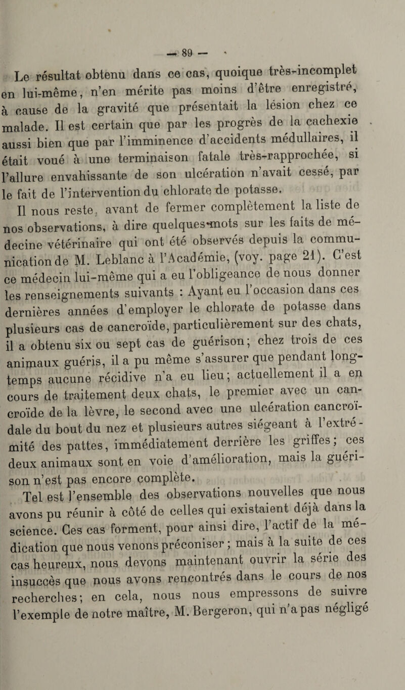 Le résultat obtenu dans ce cas, quoique très-incomplet en lui-même, n’en mérite pas moins d’être enregistré, à cause de la gravité que présentait la lésion chez ce malade. Il est certain que par les progrès de la cachexie . aussi bien que par l’imminence d’accidents médullaires, il était voué à une terminaison fatale très-rapprochée, si l’allure envahissante de son ulcération n avait cessé, par le fait de l’intervention du chlorate de potasse. Il nous reste., avant de fermer complètement la liste de nos observations, à dire quelques*mots sur les faits de mé¬ decine vétérinaire qui ont été observés depuis la commu¬ nication de M. Leblanc à l’Académie, (voy. page 21). C’est ce médecin lui-même qui a eu l’obligeance de nous donner les renseignements suivants : Ayant eu 1 occasion dans ces dernières années d’employer le chlorate de potasse dans plusieurs cas de cancroïde, particulièrement sur des chats, il a obtenu six ou sept cas de guérison ; chez trois de ces animaux guéris, il a pu même s’assurer que pendant long¬ temps aucune récidive n’a eu lieu; actuellement il a en cours de traitement deux chats, le premier avec un can¬ croïde de la lèvre, le second avec une ulcération cancroi- dale du bout du nez et plusieurs autres siégeant à l’extre - mité des pattes, immédiatement derrière les griffes, ces deux animaux sont en voie d’amélioration, mais la guéri¬ son n’est pas encore complète. Tel est l’ensemble des observations nouvelles que nous avons pu réunir à côté de celles qui existaient déjà dans la science. Ces cas forment, pour ainsi dire, l’actif de la mé¬ dication que nous venons préconiser; mais à la suite de ces cas heureux, nous devons maintenant ouvrir la série des insuccès que nous avons rencontrés dans le cours de nos recherches; en cela, nous nous empressons de suivre l’exemple de notre maître, M. Bergeron, qui n a pas négligé