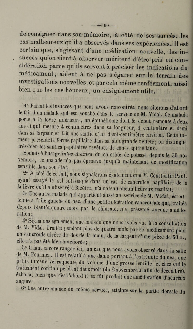 de consigner dans son mémoire, à côté de ses succès, les cas malheureux qu il a observés dans ses expériences. Il est certain que, s agissant cPune médication nouvelle, les in- . succès qu’on vient à observer méritent d’être pris en eon- sidéiation parce qu ils servent a préciser les indications du médicament, aident à ne pas s’égarer sur le terrain des investigations nouvelles, et par cela même renferment, aussi bien que les cas heureux, un ensignement utile. 1° Parmi les insuccès que nous avons rencontrés, nous citerons d’abord le fait d’un malade qui est eouchê dans le service de M. Vidai. Ce malade porte à la lèvre inférieure, un épithéliome dont le début remonte à deux ans et qui mesure 4 centimètres dans sa longueur, 1 centimètre et demi dans sa largeur et fait une saillie d’un demi-centimètre environ. Cette tu¬ meur présente la forme papillaire dans sa plus grande netteté; on distingue très-bien les saillies papillaires revêtues de cônes épithéliaux. Soumis à l’usage intus et extra du chlorate de potasse depuis le 30 no¬ vembre, ce malade n’a pas éprouvé jusqu’à maintenant de modification sensible dans son état; 2° A côté de ce fait, nous signalerons également que M. Constantin Paul, ayant essayé le sel potassique dans un cas de cancroïde papillaire de la la lèvre qu il a observé à Bicètre, n’a obtenu aucun heureux résultat; 3° Une autre malade qui appartient aussi au service de M. Vidal, est at¬ teinte à Faitegauche du nez, d’une petite ulcération cancroïdale qui, traitée depuis bientôt quatre mois par le chlorate, n’a présenté aucune amélio¬ ration ; 4° Signalons également une malade que nous avons vue à la consultation de M. Vidal. Traitée pendant plus de quatre mois par ce médicament pour un cancroïde ulcéré du dos de la main, de la largeur d’une pièce de 50 c. elle n’a pas été bien améliorée; 5° 11 faut encore ranger ici, un cas que nous avons observé dans la salle de M. Fournier. 11 est relatif à une dame portant à l’extrémité du nez, une petite tumeur verruqueuse du volume d’une grosse lentille, et chez qui le traitement continu pendant deuxmois (du 2 novembre àlafin de décembre) échoua, bien que dès l’abord il se fût produit une amélioration d’heureux augure; 6° üne autre ma,ade du même service, atteinte sur la partie dorsale du