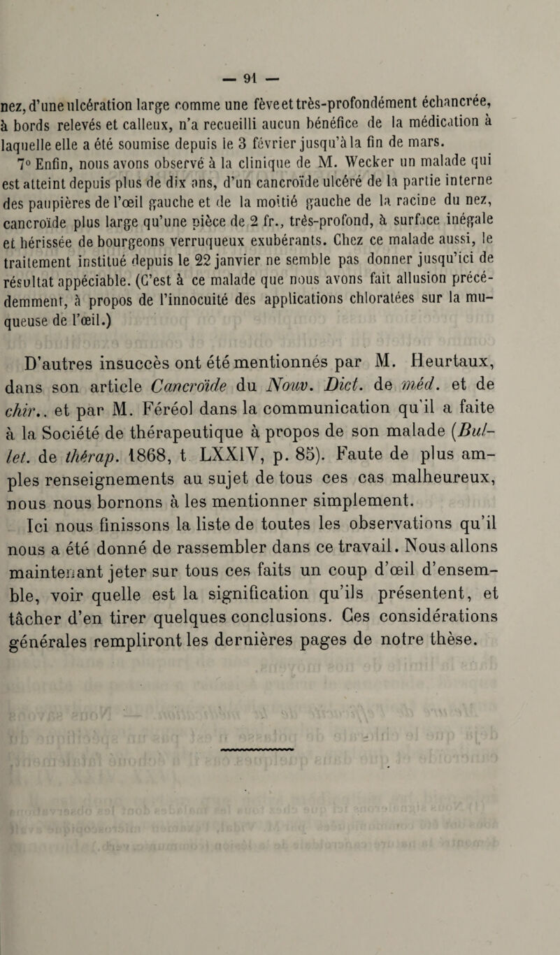 nez, d’une ulcération large comme une fève et très-profondément échancrée, à bords relevés et calleux, n’a recueilli aucun bénéfice de la médication à laquelle elle a été soumise depuis le 3 février jusqu’à la fin de mars. 7° Enfin, nous avons observé à la clinique de M. Wecker un malade qui est atteint depuis plus de dix ans, d’un cancroïde ulcéré de la partie interne des paupières de l’œil gauche et de la moitié gauche de la racine du nez, cancroïde plus large qu’une pièce de 2 fr., très-profond, à surface inégale et hérissée de bourgeons verruqueux exubérants. Chez ce malade aussi, le traitement institué depuis le 22 janvier ne semble pas donner jusqu’ici de résultat appéciable. (C’est à ce malade que nous avons fait allusion précé¬ demment, à propos de l’innocuité des applications chloratées sur la mu¬ queuse de l’œil.) D’autres insuccès ont été mentionnés par M. Heurtaux, dans son article Cancroïde du Nouv. Dict. de méd. et de çhir.. et par M. Féréol dans la communication qu’il a faite à la Société de thérapeutique à propos de son malade (Bul- let. de thérap. 1868, t LXX1V, p. 85). Faute de plus am¬ ples renseignements au sujet de tous ces cas malheureux, nous nous bornons à les mentionner simplement. Ici nous finissons la liste de toutes les observations qu’il nous a été donné de rassembler dans ce travail. Nous allons maintenant jeter sur tous ces faits un coup d’œil d’ensem¬ ble, voir quelle est la signification qu’ils présentent, et tâcher d’en tirer quelques conclusions. Ces considérations générales rempliront les dernières pages de notre thèse.